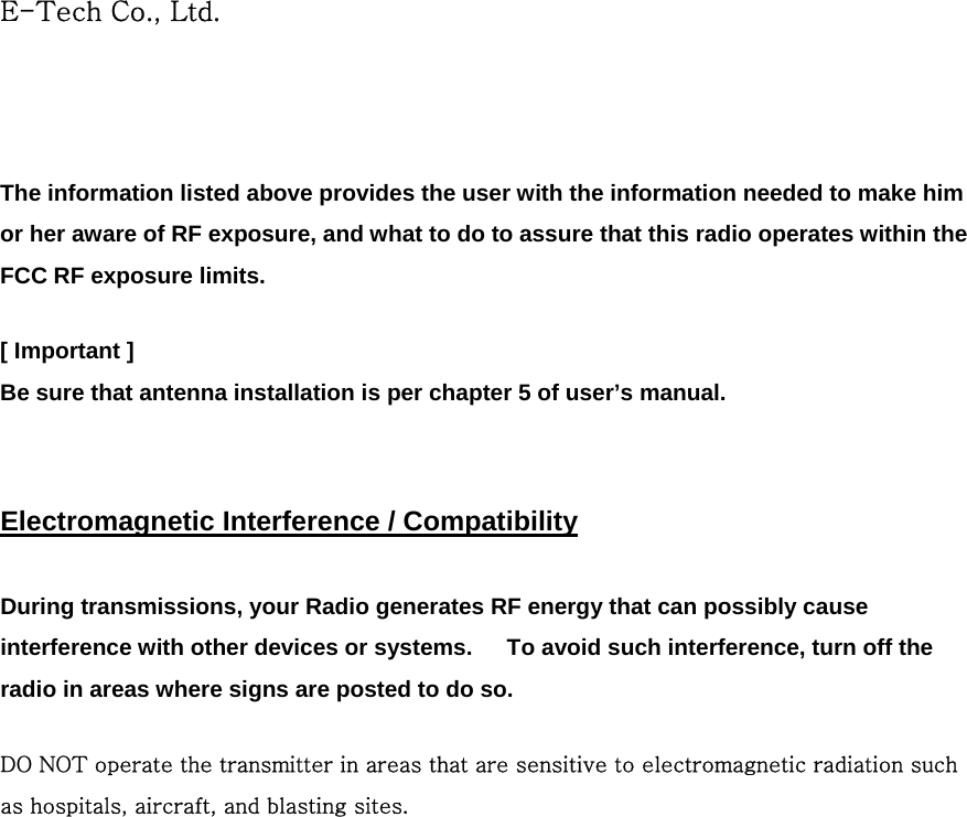 E-Tech Co., Ltd.  The information listed above provides the user with the information needed to make him or her aware of RF exposure, and what to do to assure that this radio operates within the FCC RF exposure limits.  [ Important ] Be sure that antenna installation is per chapter 5 of user’s manual.   Electromagnetic Interference / Compatibility  During transmissions, your Radio generates RF energy that can possibly cause interference with other devices or systems.      To avoid such interference, turn off the radio in areas where signs are posted to do so.  DO NOT operate the transmitter in areas that are sensitive to electromagnetic radiation such as hospitals, aircraft, and blasting sites.    