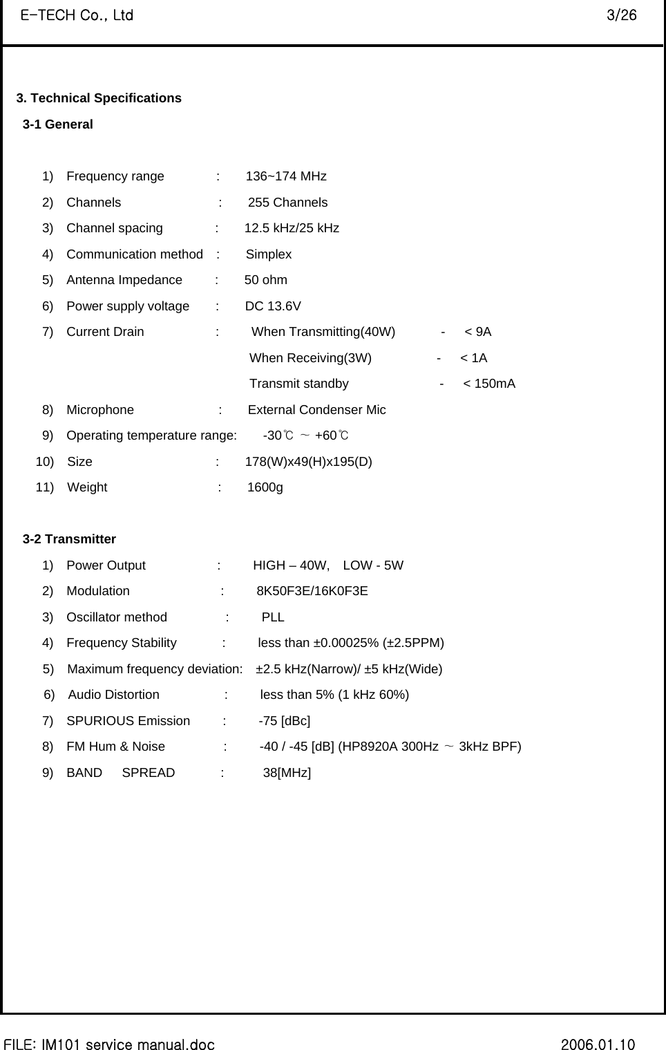 8 FILE: IM101 service manual.doc                                                 2006.01.10 E-TECH Co., Ltd                                                                   3/26  3. Technical Specifications    3-1 General         1)  Frequency range        :    136~174 MHz 2)  Channels               :    255 Channels 3)  Channel spacing        :    12.5 kHz/25 kHz 4)  Communication method  :    Simplex 5)  Antenna Impedance     :    50 ohm  6)  Power supply voltage    :    DC 13.6V 7)  Current Drain           :     When Transmitting(40W)       -   &lt; 9A                                       When Receiving(3W)          -   &lt; 1A                                       Transmit standby              -   &lt; 150mA 8)  Microphone             :    External Condenser Mic 9)  Operating temperature range:    -30    +60℃∼ ℃      10)  Size                   :    178(W)x49(H)x195(D)  11)  Weight                 :    1600g     3-2 Transmitter       1)  Power Output           :     HIGH – 40W,  LOW - 5W       2)  Modulation              :     8K50F3E/16K0F3E       3)  Oscillator method         :     PLL       4)  Frequency Stability       :     less than ±0.00025% (±2.5PPM) 5)  Maximum frequency deviation:  ±2.5 kHz(Narrow)/ ±5 kHz(Wide) 6)  Audio Distortion          :     less than 5% (1 kHz 60%)       7)  SPURIOUS Emission     :     -75 [dBc]       8)  FM Hum &amp; Noise         :     -40 / -45 [dB] (HP8920A 300Hz   3kHz BP∼F)        9)  BAND   SPREAD       :      38[MHz]          