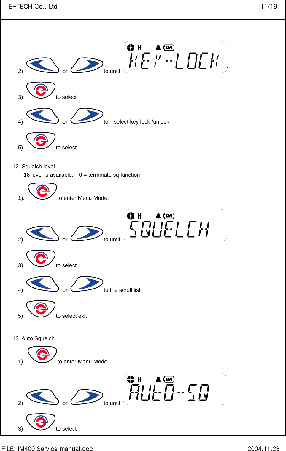  FILE: IM400 Service manual.doc                                                        2004.11.23 E-TECH Co., Ltd                                                                   11/19 2)   or  to until   3) to select 4)   or  to    select key lock /unlock. 5) to select    12. Squelch level 16 level is available.    0 = terminate sq function   1).  to enter Menu Mode. 2)   or  to until   3) to select 4)   or  to the scroll list 5)  to select exit  13. Auto Squelch 1).  to enter Menu Mode. 2)   or  to until   3) to select 