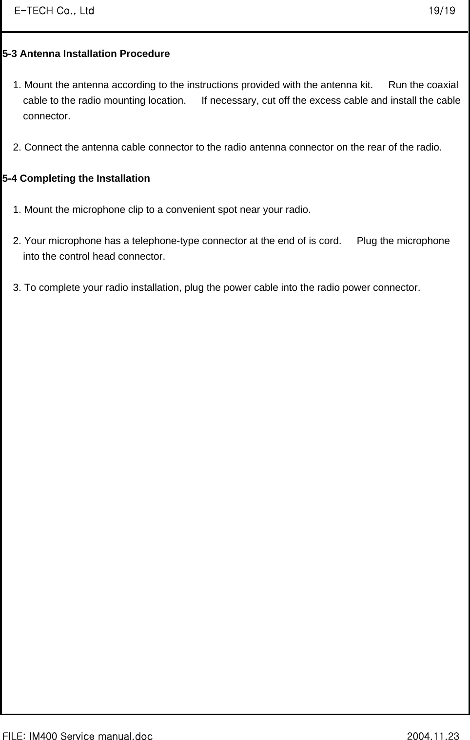  FILE: IM400 Service manual.doc                                                        2004.11.23 E-TECH Co., Ltd                                                                   19/19 5-3 Antenna Installation Procedure  1. Mount the antenna according to the instructions provided with the antenna kit.   Run the coaxial  cable to the radio mounting location.      If necessary, cut off the excess cable and install the cable   connector.  2. Connect the antenna cable connector to the radio antenna connector on the rear of the radio.    5-4 Completing the Installation  1. Mount the microphone clip to a convenient spot near your radio.  2. Your microphone has a telephone-type connector at the end of is cord.      Plug the microphone   into the control head connector.  3. To complete your radio installation, plug the power cable into the radio power connector.                              