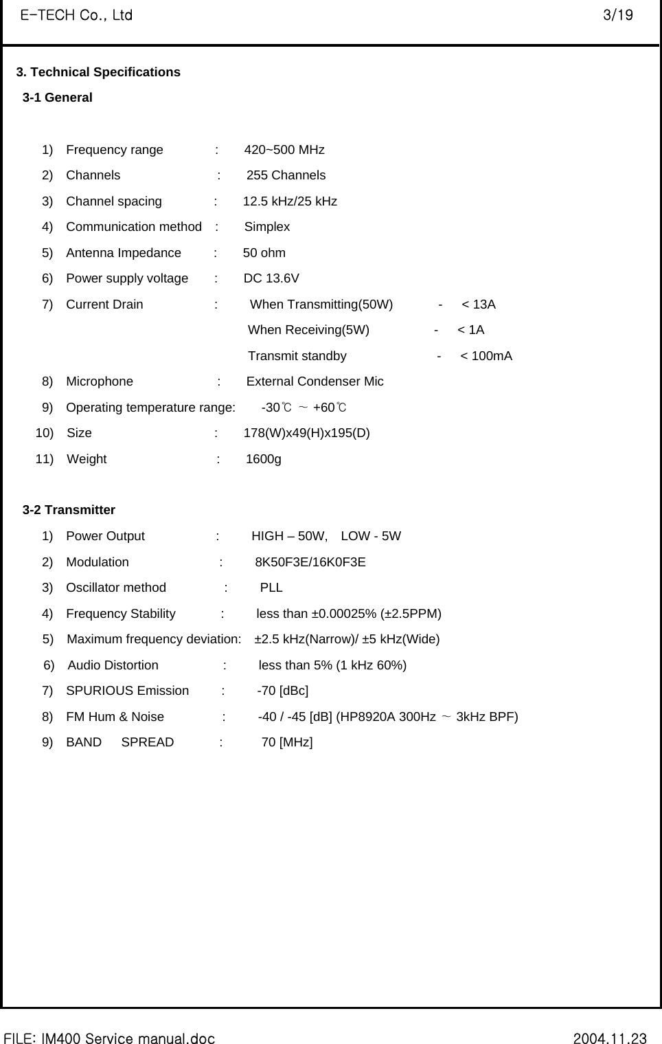  FILE: IM400 Service manual.doc                                                        2004.11.23 E-TECH Co., Ltd                                                                   3/19 3. Technical Specifications    3-1 General         1)  Frequency range        :    420~500 MHz 2)  Channels               :    255 Channels 3)  Channel spacing        :    12.5 kHz/25 kHz 4)  Communication method  :    Simplex 5)  Antenna Impedance     :    50 ohm  6)  Power supply voltage    :    DC 13.6V 7)  Current Drain           :     When Transmitting(50W)       -   &lt; 13A                                       When Receiving(5W)          -   &lt; 1A                                       Transmit standby              -   &lt; 100mA 8)  Microphone             :    External Condenser Mic 9)  Operating temperature range:    -30    +℃∼ 60℃      10)  Size                   :    178(W)x49(H)x195(D)  11)  Weight                 :    1600g     3-2 Transmitter       1)  Power Output           :     HIGH – 50W,  LOW - 5W       2)  Modulation              :     8K50F3E/16K0F3E       3)  Oscillator method         :     PLL       4)  Frequency Stability       :     less than ±0.00025% (±2.5PPM) 5)  Maximum frequency deviation:  ±2.5 kHz(Narrow)/ ±5 kHz(Wide) 6)  Audio Distortion          :     less than 5% (1 kHz 60%)       7)  SPURIOUS Emission     :     -70 [dBc]       8)  FM Hum &amp; Noise         :     -40 / -45 [dB] (HP8920A 300Hz   3kHz BP∼F)        9)  BAND   SPREAD       :      70 [MHz]              