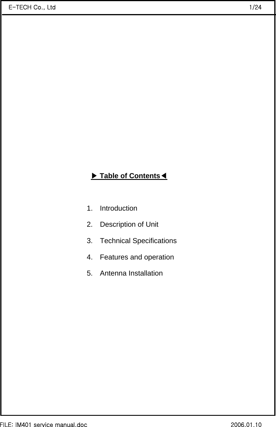  FILE: IM401 service manual.doc                                                 2006.01.10 E-TECH Co., Ltd                                                                  1/24    ▶Table of Contents◀                            1.  Introduction                           2.  Description of Unit                           3.  Technical Specifications                           4.  Features and operation 5.  Antenna Installation         