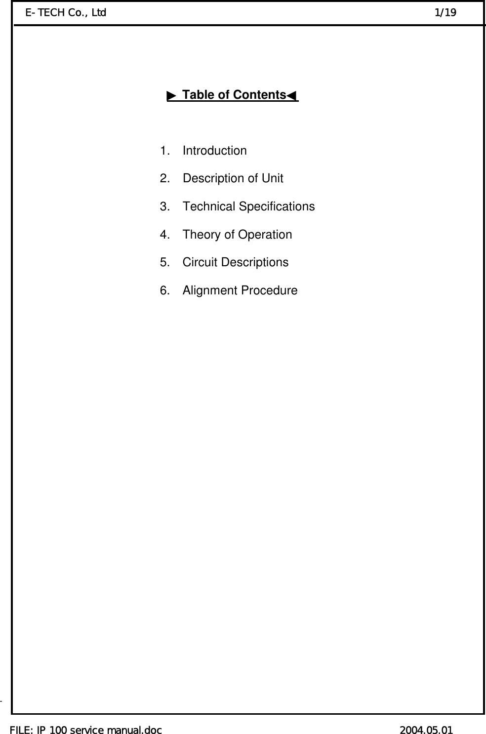  FILE: IP 100 service manual.doc                                               2004.05.01 E-TECH Co., Ltd                                                                 1/19    ▶Table of Contents◀                            1.  Introduction                                          2.  Description of Unit                                          3.  Technical Specifications                                           4.  Theory of Operation 5.  Circuit Descriptions    6.  Alignment Procedure                                                                                                                                                                                                                                              - 
