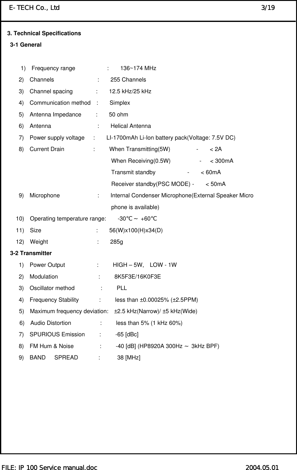  FILE: IP 100 Service manual.doc                                               2004.05.01 E-TECH Co., Ltd                                                                3/19 3. Technical Specifications    3-1 General          1)  Frequency range           :    136~174 MHz 2)  Channels               :    255 Channels 3)  Channel spacing        :    12.5 kHz/25 kHz 4)  Communication method  :    Simplex 5)  Antenna Impedance     :    50 ohm  6)  Antenna                :    Helical Antenna 7)  Power supply voltage   :    LI-1700mAh Li-Ion battery pack(Voltage: 7.5V DC) 8)  Current Drain          :     When Transmitting(5W)         -    &lt; 2A                                       When Receiving(0.5W)          -   &lt; 300mA                                       Transmit standby           -    &lt; 60mA                                       Receiver standby(PSC MODE) -    &lt; 50mA 9)  Microphone             :    Internal Condenser Microphone(External Speaker Micro                                 phone is available)       10)  Operating temperature range:    -30    +℃～ 60℃      11)  Size                   :    56(W)x100(H)x34(D)      12)  Weight                 :    285g    3-2 Transmitter       1)  Power Output           :     HIGH – 5W,  LOW - 1W       2)  Modulation              :     8K5F3E/16K0F3E       3)  Oscillator method         :     PLL       4)  Frequency Stability       :     less than ±0.00025% (±2.5PPM) 5)  Maximum frequency deviation:  ±2.5 kHz(Narrow)/ ±5 kHz(Wide) 6)  Audio Distortion          :     less than 5% (1 kHz 60%)       7)  SPURIOUS Emission     :     -65 [dBc]       8)  FM Hum &amp; Noise         :     -40 [dB] (HP8920A 300Hz   3kHz BP～F)        9)  BAND   SPREAD       :      38 [MHz]         