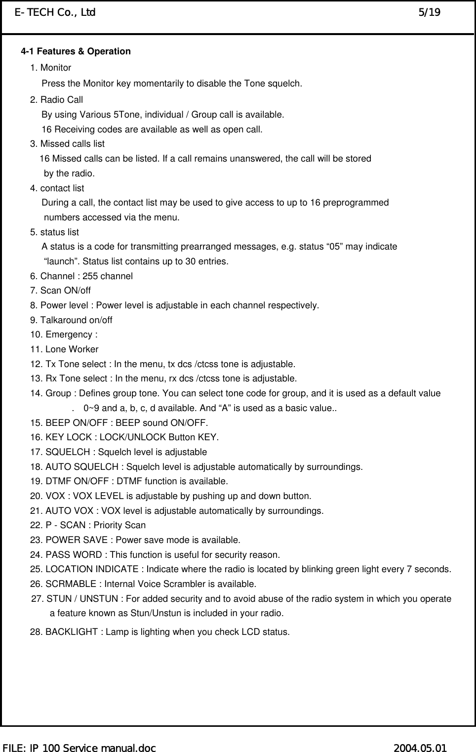  FILE: IP 100 Service manual.doc                                               2004.05.01 E-TECH Co., Ltd                                                                5/19 4-1 Features &amp; Operation         1. Monitor                  Press the Monitor key momentarily to disable the Tone squelch.   2. Radio Call                   By using Various 5Tone, individual / Group call is available.                   16 Receiving codes are available as well as open call. 3. Missed calls list                  16 Missed calls can be listed. If a call remains unanswered, the call will be stored by the radio.   4. contact list                   During a call, the contact list may be used to give access to up to 16 preprogrammed   numbers accessed via the menu.   5. status list                   A status is a code for transmitting prearranged messages, e.g. status “05” may indicate “launch”. Status list contains up to 30 entries. 6. Channel : 255 channel   7. Scan ON/off   8. Power level : Power level is adjustable in each channel respectively.   9. Talkaround on/off   10. Emergency :   11. Lone Worker   12. Tx Tone select : In the menu, tx dcs /ctcss tone is adjustable.   13. Rx Tone select : In the menu, rx dcs /ctcss tone is adjustable.   14. Group : Defines group tone. You can select tone code for group, and it is used as a default value .    0~9 and a, b, c, d available. And “A” is used as a basic value..   15. BEEP ON/OFF : BEEP sound ON/OFF.     16. KEY LOCK : LOCK/UNLOCK Button KEY.   17. SQUELCH : Squelch level is adjustable   18. AUTO SQUELCH : Squelch level is adjustable automatically by surroundings.   19. DTMF ON/OFF : DTMF function is available.   20. VOX : VOX LEVEL is adjustable by pushing up and down button.   21. AUTO VOX : VOX level is adjustable automatically by surroundings.   22. P - SCAN : Priority Scan   23. POWER SAVE : Power save mode is available.   24. PASS WORD : This function is useful for security reason.   25. LOCATION INDICATE : Indicate where the radio is located by blinking green light every 7 seconds.   26. SCRMABLE : Internal Voice Scrambler is available.   27. STUN / UNSTUN : For added security and to avoid abuse of the radio system in which you operate     a feature known as Stun/Unstun is included in your radio. 28. BACKLIGHT : Lamp is lighting when you check LCD status.          