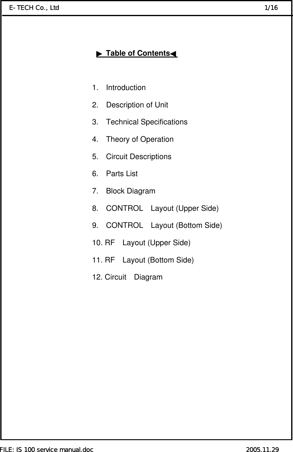  FILE: IS 100 service manual.doc                                                 2005.11.29 E-TECH Co., Ltd                                                                  1/16    ▶Table of Contents◀                            1.  Introduction                                          2.  Description of Unit                                          3.  Technical Specifications                                           4.  Theory of Operation 5.  Circuit Descriptions    6.  Parts List 7.  Block Diagram 8.  CONTROL  Layout (Upper Side) 9.  CONTROL  Layout (Bottom Side) 10. RF    Layout (Upper Side) 11. RF    Layout (Bottom Side) 12. Circuit  Diagram          