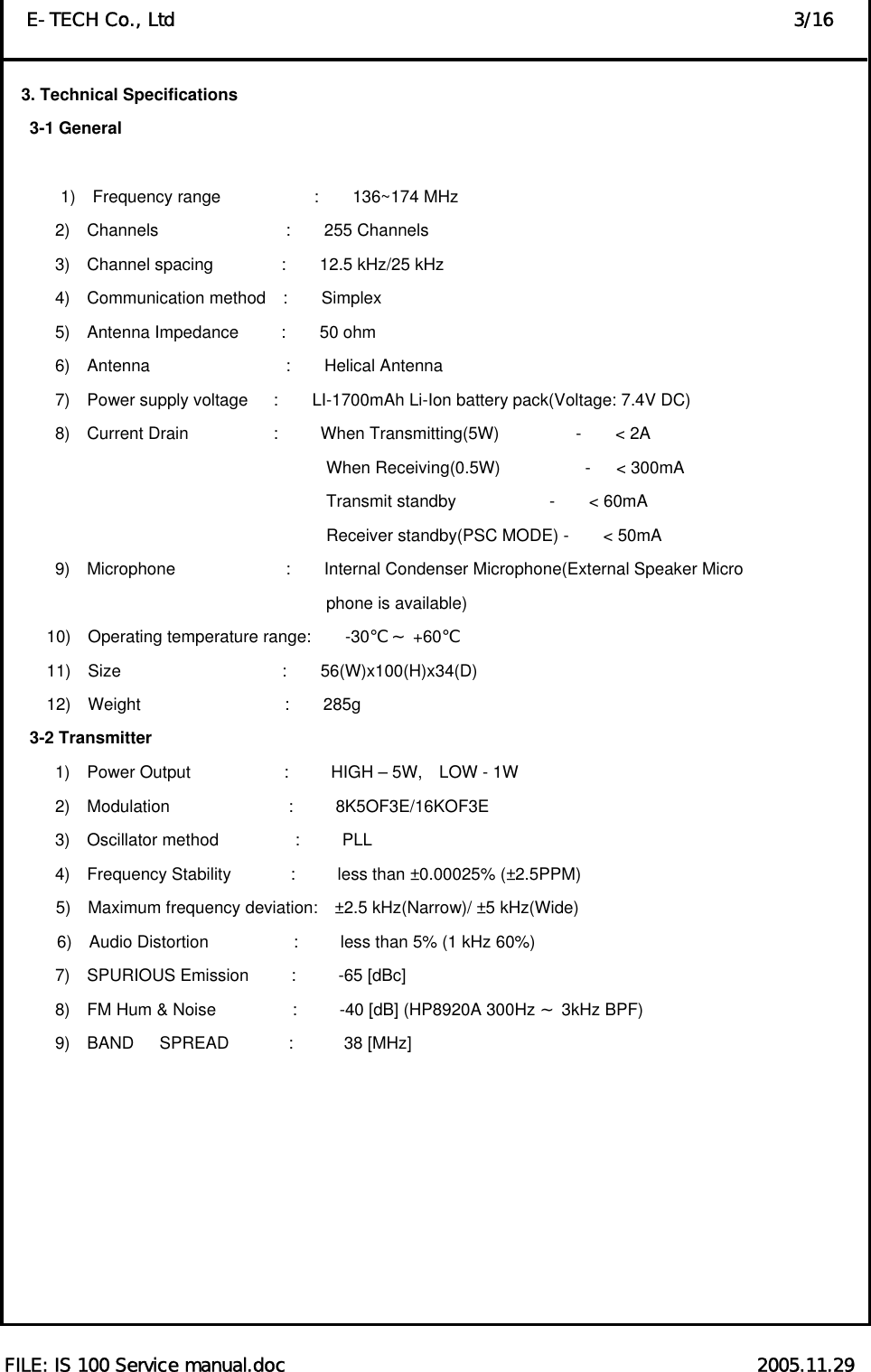  FILE: IS 100 Service manual.doc                                                   2005.11.29 E-TECH Co., Ltd                                                                   3/16 3. Technical Specifications    3-1 General          1)  Frequency range           :    136~174 MHz 2)  Channels               :    255 Channels 3)  Channel spacing        :    12.5 kHz/25 kHz 4)  Communication method  :    Simplex 5)  Antenna Impedance     :    50 ohm  6)  Antenna                :    Helical Antenna 7)  Power supply voltage   :    LI-1700mAh Li-Ion battery pack(Voltage: 7.4V DC) 8)  Current Drain          :     When Transmitting(5W)         -    &lt; 2A                                       When Receiving(0.5W)          -   &lt; 300mA                                       Transmit standby           -    &lt; 60mA                                       Receiver standby(PSC MODE) -    &lt; 50mA 9)  Microphone             :    Internal Condenser Microphone(External Speaker Micro                                 phone is available)       10)  Operating temperature range:    -30    +℃～ 60℃      11)  Size                   :    56(W)x100(H)x34(D)      12)  Weight                 :    285g    3-2 Transmitter       1)  Power Output           :     HIGH – 5W,  LOW - 1W       2)  Modulation              :     8K5OF3E/16KOF3E       3)  Oscillator method         :     PLL       4)  Frequency Stability       :     less than ±0.00025% (±2.5PPM) 5)  Maximum frequency deviation:  ±2.5 kHz(Narrow)/ ±5 kHz(Wide) 6)  Audio Distortion          :     less than 5% (1 kHz 60%)       7)  SPURIOUS Emission     :     -65 [dBc]       8)  FM Hum &amp; Noise         :     -40 [dB] (HP8920A 300Hz   3kHz BP～F)        9)  BAND   SPREAD       :      38 [MHz]         
