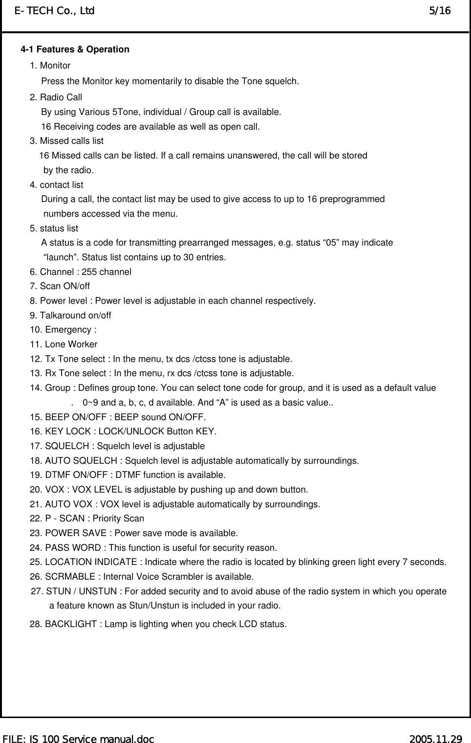  FILE: IS 100 Service manual.doc                                                   2005.11.29 E-TECH Co., Ltd                                                                   5/16 4-1 Features &amp; Operation         1. Monitor                  Press the Monitor key momentarily to disable the Tone squelch.   2. Radio Call                   By using Various 5Tone, individual / Group call is available.                   16 Receiving codes are available as well as open call. 3. Missed calls list                  16 Missed calls can be listed. If a call remains unanswered, the call will be stored by the radio.   4. contact list                   During a call, the contact list may be used to give access to up to 16 preprogrammed   numbers accessed via the menu.   5. status list                   A status is a code for transmitting prearranged messages, e.g. status “05” may indicate “launch”. Status list contains up to 30 entries. 6. Channel : 255 channel   7. Scan ON/off   8. Power level : Power level is adjustable in each channel respectively.   9. Talkaround on/off   10. Emergency :   11. Lone Worker   12. Tx Tone select : In the menu, tx dcs /ctcss tone is adjustable.   13. Rx Tone select : In the menu, rx dcs /ctcss tone is adjustable.   14. Group : Defines group tone. You can select tone code for group, and it is used as a default value .    0~9 and a, b, c, d available. And “A” is used as a basic value..   15. BEEP ON/OFF : BEEP sound ON/OFF.     16. KEY LOCK : LOCK/UNLOCK Button KEY.   17. SQUELCH : Squelch level is adjustable   18. AUTO SQUELCH : Squelch level is adjustable automatically by surroundings.   19. DTMF ON/OFF : DTMF function is available.   20. VOX : VOX LEVEL is adjustable by pushing up and down button.   21. AUTO VOX : VOX level is adjustable automatically by surroundings.   22. P - SCAN : Priority Scan   23. POWER SAVE : Power save mode is available.   24. PASS WORD : This function is useful for security reason.   25. LOCATION INDICATE : Indicate where the radio is located by blinking green light every 7 seconds.   26. SCRMABLE : Internal Voice Scrambler is available.   27. STUN / UNSTUN : For added security and to avoid abuse of the radio system in which you operate     a feature known as Stun/Unstun is included in your radio. 28. BACKLIGHT : Lamp is lighting when you check LCD status.          