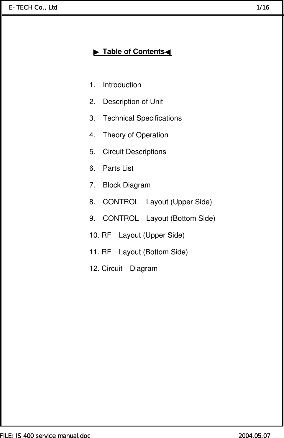  FILE: IS 400 service manual.doc                                                 2004.05.07 E-TECH Co., Ltd                                                                  1/16    ▶Table of Contents◀                            1.  Introduction                                          2.  Description of Unit                                          3.  Technical Specifications                                           4.  Theory of Operation 5.  Circuit Descriptions    6.  Parts List 7.  Block Diagram 8.  CONTROL  Layout (Upper Side) 9.  CONTROL  Layout (Bottom Side) 10. RF    Layout (Upper Side) 11. RF    Layout (Bottom Side) 12. Circuit  Diagram                                   