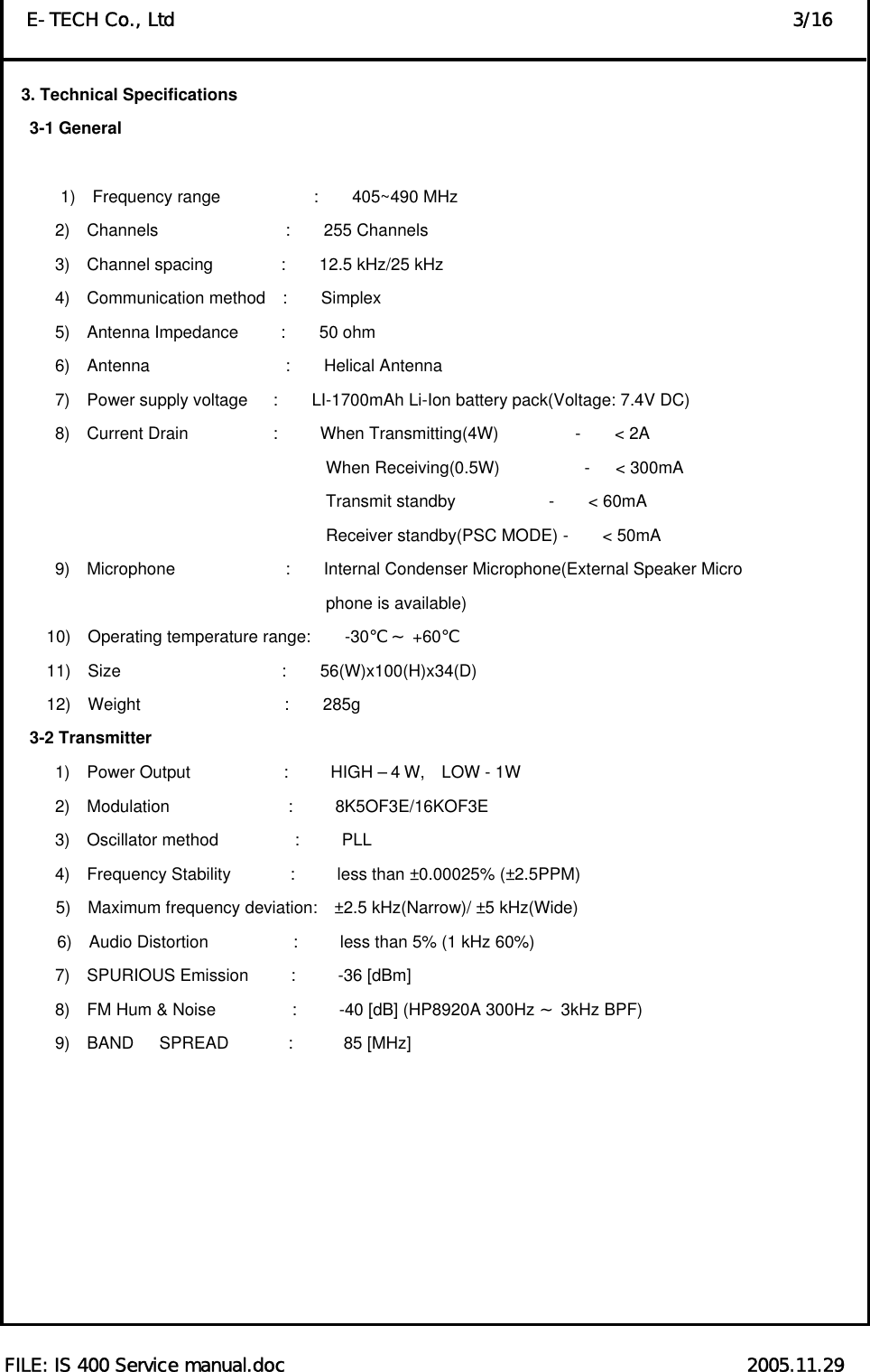  FILE: IS 400 Service manual.doc                                                  2005.11.29 E-TECH Co., Ltd                                                                   3/16 3. Technical Specifications    3-1 General          1)  Frequency range           :    405~490 MHz 2)  Channels               :    255 Channels 3)  Channel spacing        :    12.5 kHz/25 kHz 4)  Communication method  :    Simplex 5)  Antenna Impedance     :    50 ohm  6)  Antenna                :    Helical Antenna 7)  Power supply voltage   :    LI-1700mAh Li-Ion battery pack(Voltage: 7.4V DC) 8)  Current Drain          :     When Transmitting(4W)         -    &lt; 2A                                       When Receiving(0.5W)          -   &lt; 300mA                                       Transmit standby           -    &lt; 60mA                                       Receiver standby(PSC MODE) -    &lt; 50mA 9)  Microphone             :    Internal Condenser Microphone(External Speaker Micro                                 phone is available)       10)  Operating temperature range:    -30    +℃～ 60℃      11)  Size                   :    56(W)x100(H)x34(D)      12)  Weight                 :    285g    3-2 Transmitter       1)  Power Output           :     HIGH –4W,  LOW - 1W       2)  Modulation              :     8K5OF3E/16KOF3E       3)  Oscillator method         :     PLL       4)  Frequency Stability       :     less than ±0.00025% (±2.5PPM) 5)  Maximum frequency deviation:  ±2.5 kHz(Narrow)/ ±5 kHz(Wide) 6)  Audio Distortion          :     less than 5% (1 kHz 60%)       7)  SPURIOUS Emission     :     -36 [dBm]       8)  FM Hum &amp; Noise         :     -40 [dB] (HP8920A 300Hz   3kHz BP～F)        9)  BAND   SPREAD       :      85 [MHz]         