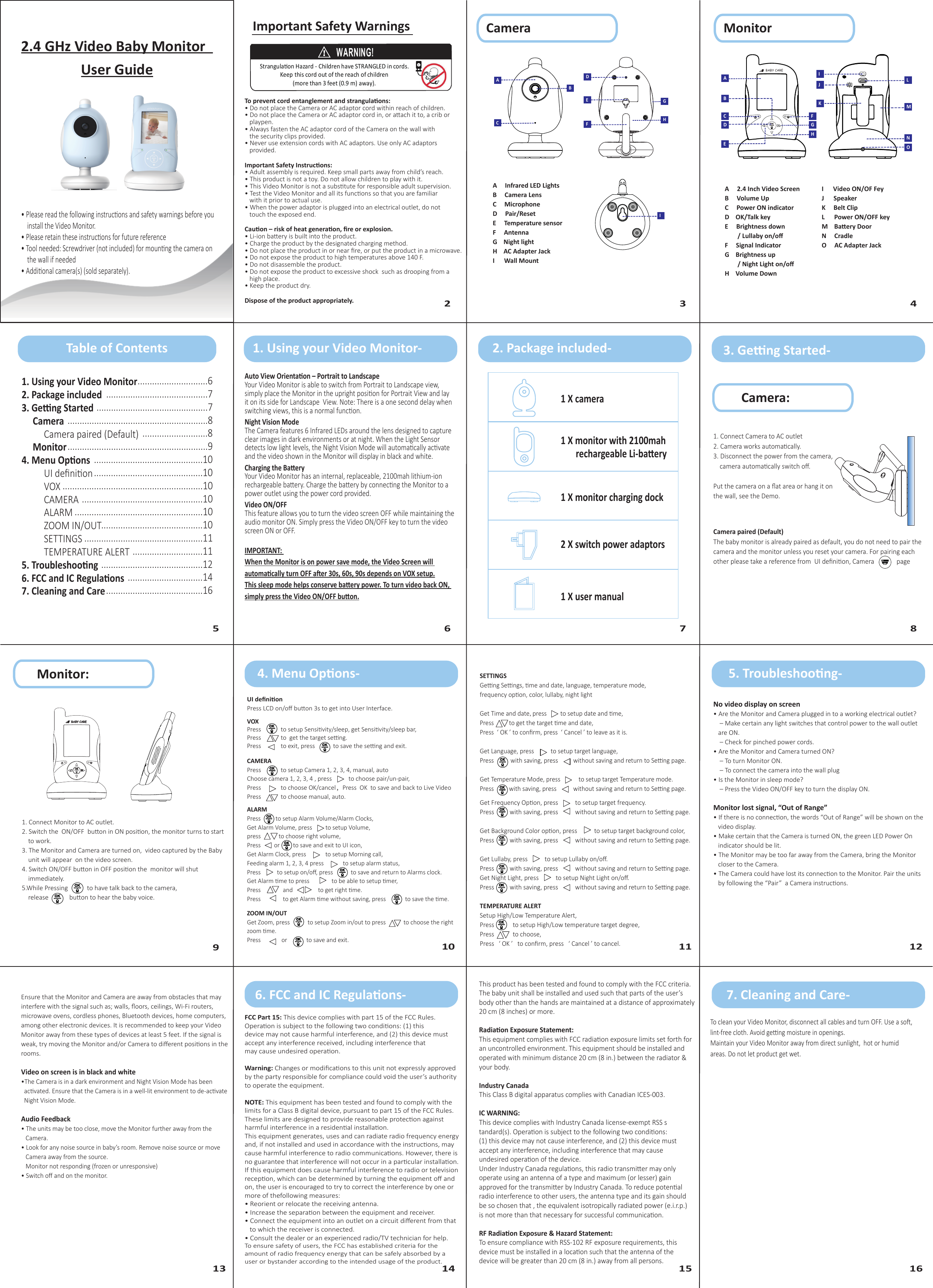 2.4 GHz Video Baby MonitorUser Guide• Please read the following instrucons and safety warnings before you     install the Video Monitor.• Please retain these instrucons for future reference• Tool needed: Screwdriver (not included) for mounng the camera on     the wall if needed• Addional camera(s) (sold separately).2 45 6 7 8910 11 123Important Safety WarningsWARNING!Strangulaon Hazard - Children have STRANGLED in cords.Keep this cord out of the reach of children(more than 3 feet (0.9 m) away).To prevent cord entanglement and strangulaons:• Do not place the Camera or AC adaptor cord within reach of children.• Do not place the Camera or AC adaptor cord in, or aach it to, a crib or    playpen.• Always fasten the AC adaptor cord of the Camera on the wall with   the security clips provided.• Never use extension cords with AC adaptors. Use only AC adaptors    provided.Important Safety Instrucons:• Adult assembly is required. Keep small parts away from child’s reach.• This product is not a toy. Do not allow children to play with it.• This Video Monitor is not a substute for responsible adult supervision.• Test the Video Monitor and all its funcons so that you are familiar    with it prior to actual use.• When the power adaptor is plugged into an electrical outlet, do not    touch the exposed end.Cauon – risk of heat generaon, ﬁre or explosion.• Li-ion baery is built into the product.• Charge the product by the designated charging method.• Do not place the product in or near ﬁre, or put the product in a microwave.• Do not expose the product to high temperatures above 140 F.• Do not disassemble the product.• Do not expose the product to excessive shock  such as drooping from a    high place.• Keep the product dry.Dispose of the product appropriately.Auto View Orientaon – Portrait to LandscapeYour Video Monitor is able to switch from Portrait to Landscape view, simply place the Monitor in the upright posion for Portrait View and lay it on its side for Landscape  View. Note: There is a one second delay when switching views, this is a normal funcon.Night Vision ModeThe Camera features 6 Infrared LEDs around the lens designed to capture clear images in dark environments or at night. When the Light Sensor detects low light levels, the Night Vision Mode will automacally acvate and the video shown in the Monitor will display in black and white.Charging the BaeryYour Video Monitor has an internal, replaceable, 2100mah lithium-ion rechargeable baery. Charge the baery by connecng the Monitor to a power outlet using the power cord provided.Video ON/OFFThis feature allows you to turn the video screen OFF while maintaining the audio monitor ON. Simply press the Video ON/OFF key to turn the video screen ON or OFF.IMPORTANT: When the Monitor is on power save mode, the Video Screen will automacally turn OFF aer 30s, 60s, 90s depends on VOX setup.This sleep mode helps conserve baery power. To turn video back ON, simply press the Video ON/OFF buon.MonitorCameraA     Infrared LED LightsB     Camera LensC     MicrophoneD     Pair/ResetE     Temperature sensorF     Antenna G    Night lightH    AC Adapter Jack I      Wall MountIACDBDEHFG1 X user manual1. Connect Camera to AC outlet2. Camera works automacally.3. Disconnect the power from the camera,     camera automacally switch oﬀ.Put the camera on a ﬂat area or hang it on the wall, see the Demo.Camera paired (Default)The baby monitor is already paired as default, you do not need to pair the camera and the monitor unless you reset your camera. For pairing each other please take a reference from  UI deﬁnion, Camera              pageMonitor:BABY CAREGet Frequency Opon, press           to setup target frequency.Press          with saving, press           without saving and return to Seng page.Get Background Color opon, press           to setup target background color, Press          with saving, press           without saving and return to Seng page.Get Lullaby, press           to setup Lullaby on/oﬀ.Press          with saving, press           without saving and return to Seng page.Get Night Light, press           to setup Night Light on/oﬀ.Press          with saving, press           without saving and return to Seng page.TEMPERATURE ALERTSetup High/Low Temperature Alert, Press            to setup High/Low temperature target degree, Press            to choose,Press   ‘ OK ’   to conﬁrm, press   ‘ Cancel ’ to cancel.No video display on screen• Are the Monitor and Camera plugged in to a working electrical outlet?    – Make certain any light switches that control power to the wall outlet    are ON.    – Check for pinched power cords.• Are the Monitor and Camera turned ON?    – To turn Monitor ON.    – To connect the camera into the wall plug• Is the Monitor in sleep mode?    – Press the Video ON/OFF key to turn the display ON.Monitor lost signal, “Out of Range”• If there is no connecon, the words “Out of Range” will be shown on the    video display.• Make certain that the Camera is turned ON, the green LED Power On    indicator should be lit.• The Monitor may be too far away from the Camera, bring the Monitor    closer to the Camera.• The Camera could have lost its connecon to the Monitor. Pair the units    by following the “Pair”  a Camera instrucons.Ensure that the Monitor and Camera are away from obstacles that may interfere with the signal such as; walls, ﬂoors, ceilings, Wi-Fi routers, microwave ovens, cordless phones, Bluetooth devices, home computers, among other electronic devices. It is recommended to keep your Video Monitor away from these types of devices at least 5 feet. If the signal is weak, try moving the Monitor and/or Camera to diﬀerent posions in the rooms.Video on screen is in black and white•The Camera is in a dark environment and Night Vision Mode has been   acvated. Ensure that the Camera is in a well-lit environment to de-acvate   Night Vision Mode.Audio Feedback• The units may be too close, move the Monitor further away from the    Camera.• Look for any noise source in baby’s room. Remove noise source or move    Camera away from the source.   Monitor not responding (frozen or unresponsive)• Switch oﬀ and on the monitor.1. Using your Video Monitor2. Package included3. Geng Started     Camera          Camera paired (Default)     Monitor4. Menu Opons          UI deﬁnion          VOX          CAMERA          ALARM          ZOOM IN/OUT          SETTINGS          TEMPERATURE ALERT5. Troubleshoong6. FCC and IC Regulaons7. Cleaning and Care.............................6..........................................7..............................................7..........................................................8...........................8..........................................................9.............................................10.............................................10..........................................................10..................................................10.....................................................10..........................................10.................................................11.............................11..........................................12...............................14........................................16To clean your Video Monitor, disconnect all cables and turn OFF. Use a so, lint-free cloth. Avoid geng moisture in openings.Maintain your Video Monitor away from direct sunlight,  hot or humid  areas. Do not let product get wet.FCC Part 15: This device complies with part 15 of the FCC Rules. Operaon is subject to the following two condions: (1) thisdevice may not cause harmful interference, and (2) this device must accept any interference received, including interference thatmay cause undesired operaon.Warning: Changes or modiﬁcaons to this unit not expressly approved by the party responsible for compliance could void the user’s authority to operate the equipment.NOTE: This equipment has been tested and found to comply with the limits for a Class B digital device, pursuant to part 15 of the FCC Rules. These limits are designed to provide reasonable protecon against harmful interference in a residenal installaon.This equipment generates, uses and can radiate radio frequency energy and, if not installed and used in accordance with the instrucons, may cause harmful interference to radio communicaons. However, there is no guarantee that interference will not occur in a parcular installaon. If this equipment does cause harmful interference to radio or television recepon, which can be determined by turning the equipment oﬀ and on, the user is encouraged to try to correct the interference by one or more of thefollowing measures:• Reorient or relocate the receiving antenna.• Increase the separaon between the equipment and receiver.• Connect the equipment into an outlet on a circuit diﬀerent from that    to which the receiver is connected.• Consult the dealer or an experienced radio/TV technician for help.To ensure safety of users, the FCC has established criteria for the amount of radio frequency energy that can be safely absorbed by a user or bystander according to the intended usage of the product.SETTINGS Geng Sengs, me and date, language, temperature mode, frequency opon, color, lullaby, night lightGet Time and date, press         to setup date and me, Press          to get the target me and date, Press  ‘ OK ’ to conﬁrm, press  ‘ Cancel ’ to leave as it is.Get Language, press           to setup target language, Press           with saving, press          without saving and return to Seng page.Get Temperature Mode, press            to setup target Temperature mode.Press          with saving, press           without saving and return to Seng page.Camera:VOXPress             to setup Sensivity/sleep, get Sensivity/sleep bar, Press             to  get the target seng.Press             to exit, press            to save the seng and exit. CAMERA Press             to setup Camera 1, 2, 3, 4, manual, autoChoose camera 1, 2, 3, 4 , press           to choose pair/un-pair,  Press             to choose OK/cancel，Press  OK  to save and back to Live Video Press             to choose manual, auto. UI deﬁnion Press LCD on/oﬀ buon 3s to get into User Interface.This product has been tested and found to comply with the FCC criteria. The baby unit shall be installed and used such that parts of the user’s body other than the hands are maintained at a distance of approximately 20 cm (8 inches) or more.Radiaon Exposure Statement:This equipment complies with FCC radiaon exposure limits set forth for an uncontrolled environment. This equipment should be installed and operated with minimum distance 20 cm (8 in.) between the radiator &amp; your body.Industry CanadaThis Class B digital apparatus complies with Canadian ICES-003.IC WARNING:This device complies with Industry Canada license-exempt RSS standard(s). Operaon is subject to the following two condions:(1) this device may not cause interference, and (2) this device must accept any interference, including interference that may cause undesired operaon of the device.Under Industry Canada regulaons, this radio transmier may only operate using an antenna of a type and maximum (or lesser) gain approved for the transmier by Industry Canada. To reduce potenal radio interference to other users, the antenna type and its gain should be so chosen that , the equivalent isotropically radiated power (e.i.r.p.) is not more than that necessary for successful communicaon.RF Radiaon Exposure &amp; Hazard Statement:To ensure compliance with RSS-102 RF exposure requirements, this device must be installed in a locaon such that the antenna of the device will be greater than 20 cm (8 in.) away from all persons.Table of Contents 1. Using your Video Monitor- 2. Package included- 3. Geng Started-4. Menu Opons- 5. Troubleshoong-6. FCC and IC Regulaons- 7. Cleaning and Care-1 X camera1 X monitor with 2100mah        rechargeable Li-baery1 X monitor charging dock2 X switch power adaptors131415161. Connect Monitor to AC outlet.2. Switch the  ON/OFF  buon in ON posion, the monitor turns to start     to work.3. The Monitor and Camera are turned on,  video captured by the Baby     unit will appear  on the video screen.4. Switch ON/OFF buon in OFF posion the  monitor will shut     immediately.5.While Pressing            to have talk back to the camera,     release             buon to hear the baby voice.    BABY CAREABCDEFGHJKILMNOA     2.4 Inch Video ScreenB     Volume Up  C     Power ON indicator D    OK/Talk keyE     Brightness down        / Lullaby on/oﬀF     Signal Indicator  G    Brightness up        / Night Light on/oﬀH    Volume DownI      Video ON/OF FeyJ      Speaker  K     Belt ClipL      Power ON/OFF keyM    Baery DoorN     Cradle O     AC Adapter Jack ALARMPress          to setup Alarm Volume/Alarm Clocks,Get Alarm Volume, press         to setup Volume,press            to choose right volume,Press         or         to save and exit to UI icon,Get Alarm Clock, press             to setup Morning call, Feeding alarm 1, 2, 3, 4 press             to setup alarm status,Press           to setup on/oﬀ, press            to save and return to Alarms clock.Get Alarm me to press               to be able to setup mer, Press               and                 to get right me.Press               to get Alarm me without saving, press             to save the me.ZOOM IN/OUTGet Zoom, press            to setup Zoom in/out to press            to choose the right zoom me.Press              or             to save and exit.