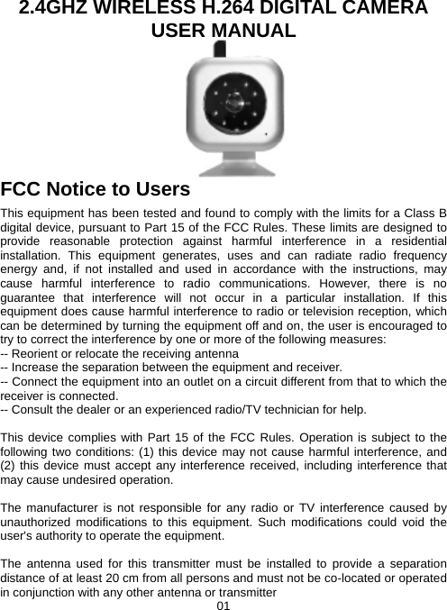 2.4GHZ WIRELESS H.264 DIGITAL CAMERA USER MANUAL       FCC Notice to Users   This equipment has been tested and found to comply with the limits for a Class B digital device, pursuant to Part 15 of the FCC Rules. These limits are designed to provide reasonable protection against harmful interference in a residential installation. This equipment generates, uses and can radiate radio frequency energy and, if not installed and used in accordance with the instructions, may cause harmful interference to radio communications. However, there is no guarantee that interference will not occur in a particular installation. If this equipment does cause harmful interference to radio or television reception, which can be determined by turning the equipment off and on, the user is encouraged to try to correct the interference by one or more of the following measures: -- Reorient or relocate the receiving antenna -- Increase the separation between the equipment and receiver. -- Connect the equipment into an outlet on a circuit different from that to which the receiver is connected. -- Consult the dealer or an experienced radio/TV technician for help.  This device complies with Part 15 of the FCC Rules. Operation is subject to the following two conditions: (1) this device may not cause harmful interference, and (2) this device must accept any interference received, including interference that may cause undesired operation.    The manufacturer is not responsible for any radio or TV interference caused by unauthorized modifications to this equipment. Such modifications could void the user&apos;s authority to operate the equipment.  The antenna used for this transmitter must be installed to provide a separation distance of at least 20 cm from all persons and must not be co-located or operated in conjunction with any other antenna or transmitter 01 