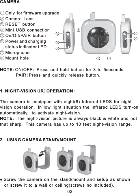 028CAMERA① Only for firmware upgrade ② Camera Lens③ RESET button④ Mini USB connection⑤ On/Off/PAIR button⑥ Power and charging   status indicator LED⑦ Microphone⑧ Mount holeNOTE:ON/OFF: Press and hold button for 3 to 5seconds.        PAIR:Press and quickly release button.1.NIGHT-VISION(IR)OPERATION:The camera is equipped with eight(8) Infrared LEDS for night-vision operation. In low light situation the Infrared LEDS turn-on automatically, to activate night-vision.NOTE: The night-vision picture is always black &amp; white and not that sharp. This camera has up to 10 feet night-vision range.2. USING CAMERA STAND/MOUNT● Screw the camera   the /mount and   as shown   or     to a wall or ceiling(screws no included).on stand setupscrew it