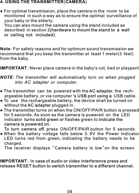 4. USING THE TRANSMITTER(CAMERA)● For optimal transmission, place the camera in the room to be   monitored  in such a way as to ensure the optimal surveillance of   your baby or the elderly.   You can also mount the camera using the stand included as   described in section 2               .Note:For safety reasons and for optimum sound transmission we recommend that you keep the transmitter at least 1 meter(3 feet) from the baby.IMPORTANT:Never place camera in the baby&apos;s cot, bed or playpen!NOTE:The transmitter will automatically turn on when plugged        into AC adapter or computer.● The transmitter can be powered with the  , the rech-  argeable battery, or via computer   USB cable.● To use  the rechargeable battery, the device shall be turned on  without the   plugged in. ● The transmitter turns on when the ON/OFF/PAIR button is pressed   for 5 seconds. As soon as the camera is powered on the LED  indicator  flash  green to    .         , ress ON/OFF/PAIR button for 5 seconds.● When the battery voltage falls below 3.6V the Power Indicator  LED turns red from green,indicating the battery needs to be   charged.  The receiver displays &quot;Camera battery is low&quot;on the screen.IMPORTANT: .(hardware to mount the stand to a wallor ceiling not  included)AC adapter&apos;s USB port using aAC adapterturns solid green or es indicate the camera is powered onTo turn camera off pIn case of audio or video interference press and release RESET button to switch transmitter to a different channel04