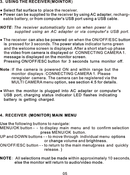 3. USING THE RECEIVER(MOINTOR)●   lace the receiver.●   receiver  , recharg-   eable battery, or  . NOTE:The receiver automatically turn on when power is         supplied using an AC adapter or via computer’s USB port. ● The receiver     when the ON/OFF/ESC     pressed for 3 seconds. The   indicator turns green   and the welcome screen is displayed. After a short start-up phase   the   CONNECTING CAMERA 1.   .         .Note:If the camera is powered ON and within range but the       monitor displays:CONNECTING CAMERA 1.Please       reregister camera.The camera can be registered via the       MULTI CAMERA menu  . ● When                  ’     ,                     .4. RECEIVER   e following buttons to navigate:MENU/OK button -  -  to display main menu and to confirm selection                        MENU/OK button.UP and DOWN buttons - - to move through  individual menu                        or   volume and  .ON/OFF/ESC button - - to return to the main menu press and quicklyrelease.: All   within approximately 10 seconds,        .Select flat surface to pPower can be supplied to the by using AC adapterfrom computer&apos;s USB port using a USB cablecan also be powered on button is power statusvideo from camera is displayed or message is displayed on the monitor screenPressing ON/OFF/ESC button for 3 seconds turns monitor offoption, see section 4.5 for detailsthe monitor is plugged into AC adapter or computer sUSB port charging status indicator LED flashes indicatingbattery is getting charged (MONITOR) MAIN MENUUse thpressoptionschange brightness(                             )NOTE selections must be made    else the monitor will return to audio/video mode05