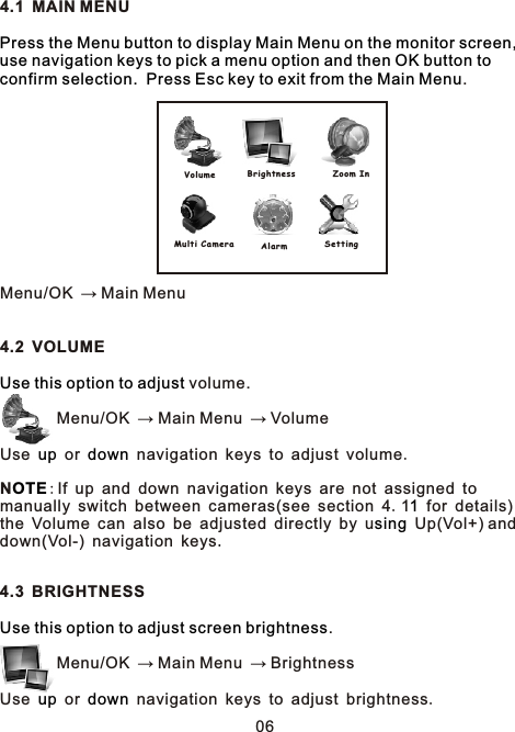 4.1 MAIN MENU.     Menu/OK → Main Menu4.2 VOLUME  volume.        Menu/OK → Main Menu → Volume Use   or   navigation keys to adjust volume.N:If up and down navigation keys are not assigned to manually switch between cameras(see section 4.1 for details) the Volume can also be adjusted directly by u Up(Vol+) and down(Vol-) navigation keys4.3 BRIGHTNESS.        Menu/OK → Main Menu → BrightnessUse   or   navigation keys to adjust brightness.Press the Menu button to display Main Menu on the monitor screen, use navigation keys to pick a menu option and then OK button to confirm selection.  Press Esc key to exit from the Main MenuUse this option to adjustup downOTE1sing    .Use this option to adjust screen brightnessup downVolume B r ightnes s Z oom InSettin gAlarmMulti Ca m era06