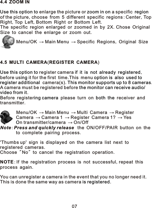 4.4 ZOOM IN enlarge the picture or   a specific of the picture,choose from 5 different specific regions:Center,TopRight,Top Left,Bottom Right or Bottom Left.The specific region enlarged or zoomed in by 2X.Chose OriginalSize to cancel the enlarge or zoom out.         Menu/OK → Main Menu → Specific Regions, Original Size4.5 MULTI CAMERA(REGISTER CAMERA) register camera            ,before us  it for the first time.This menu         camera(s).  .A camera must be registered before . Before register  please turn on     receiver and transmitter.        Menu/OK → Main Menu → Multi Camera → Register        Camera → Camera 1 → Register Camera 1? → Yes        n transmitter/camera → On/OffNote:Press and quickly release  the ON/OFF/PAIR button on the        to complete pairing process.&apos;Thumbs up&apos; sign is displayed on the camera list next to registered cameras.Choose &quot;No&quot; to cancel the registration operation. NOTE:If the registration process is not successful,repeat this process again. You can unregister a camera in the event that you no longer need it. This is done the same way as camera .  Use this option to zoom in on regionUse this option to if it is not already registereding option is also used toregister additional This monitor supports up to 8 camerasthe monitor can receive audio/video from iting camera both theO is registered07