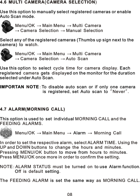 4.6 MULTI CAMERA(CAMERA SELECTION) .        Menu/OK → Main Menu → Multi Camera        → Camera Selection → Manual Selection   watch.        Menu/OK → Main Menu → Multi Camera        → Camera Selection → Auto Scan     cycle time for camera display.   camera   display. N:                                       ,        &quot; Never&quot;.4.7 ALARM(MORNING CALL)      MORNING CALL and the  FEEDING ALARMS.         Menu/OK → Main Menu →   → Morning Call   In order to set the respective alarm, select ALARM TIME. Using the UP and DOWN buttons to change the hours and minutes. Pressing MENU/OK button       hour  to minute . Press MENU/OK once more in order to confirm the setting.NOTE:ALARM STATUS must be turn  on    .        ff is default  .The FEEDING ALARM           as MORNING CALL.Use this option to manually select registered cameras or enable Auto Scan modeSelect any of the registered cameras (Thumbs up sign next to the camera) toUse this option to select Eachregistered gets ed on the monitor for the duration selected under Auto ScanIMPORTAN OTE To disable auto scan or if only one camerais registered set Auto scan toThis option is used to set individualAlarmto move from s sed to use Alarm functionO settingis set the same way08