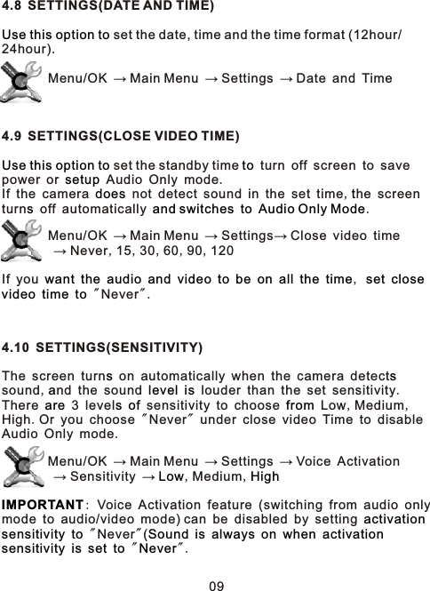 4.8 SETTINGS(DATE AND TIME) set the date, time and the time format (12hour/24hour).         Menu/OK → Main Menu → Settings → Date and Time4.9 SETTINGS(CLOSE VIDEO TIME)  set the standby time   turn off screen to save power or   Audio Only mode.If the camera   not detect sound in the set time,he screen turn  off automatically      .        Menu/OK → Main Menu → Settings→ Close video time        → Never,15,30,60,90,120If you                      ,        &quot; Never&quot;.4.10 SETTINGS(SENSITIVITY)The screen turn  on automatically when the camera detect  sound,nd the sound     louder than the set sensitivity.There   3 level    sensitivity to choose   Low,Medium,High.Or you choose &quot;Never&quot; under close video Time to disableAudio Only mode.        Menu/OK → Main Menu → Settings → Voice Activation        → Sensitivity →  ,Medium,: Voice Activation feature (switching from audio only mode to audio/video mode) can be disabled by setting      &quot; Never&quot;(                  &quot; &quot;.Use this option toUse this option to tosetupdoes ts and switches to Audio Only Modewant the audio and video to be on all the time set closevideo time tos sa level isare s of fromLow HighIMPORTANTactivationsensitivity to Sound is always on when activationsensitivity is set to Never09