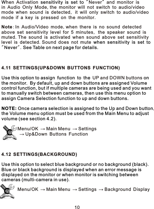 W sensitivity is set towhen sensitivity is set toNever See Table on next page for details.Use this option to assign function to the on the monitor.  By default, up and down buttons are assigned Volume control function, but if multiple cameras are being used and you want to manually switch between cameras, then use this menu option to assign Camera Selection function to up and down buttons.  NOTE: Once camera selection is assigned to the Up and Down button  the Volume menu option must be used from the Main Menu to adjust volume (see section 4.2)Use this option to select blue background or no background (black).  Blue or black background is displayed when an error message is displayed on the monitor or when monitor is switching between cameras (multi-camera in use)hen Activation         &quot; Never&quot; and monitor is in Audio Only Mode,the monitor will not switch to audio/video mode when sound is detected, it will only switch to audio/videomode if a key is pressed on the monitor.Note:In Audio/Video mode,when there is no sound detected above set sensitivity level for 5 minutes, the speaker sound is muted.The sound is activated when sound above set sensitivitylevel is detected.Sound does not mute         &quot; &quot;.   4.11 SETTINGS(UP&amp;DOWN BUTTONS FUNCTION)       UP and DOWN buttons ,.        Menu/OK → Main Menu → Settings        → Up&amp;Down Buttons Function4.12 SETTINGS(BACKGROUND).        Menu/OK → Main Menu → Settings → Background Display10