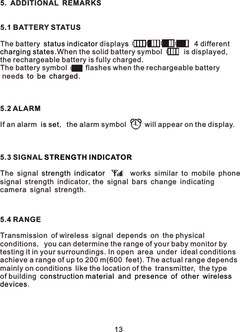 5. ADDITIONAL REMARKS5.1 BATTERY STATUSThe battery  display                    4 different .When the solid battery symbol      is displayed, the rechargeable battery is fully charged.The battery symbol      flashes when the rechargeable battery need       .5.2 ALARMIf an alarm  , the alarm symbol      will appear on the display.5.3 SIGNAL The signal           works similar to mobile phone signal strength indicator,the signal bars change indicating camera signal strength.5.4 RANGETransmission of wireless signal depends on the physical  conditions, you can determine the range of your baby monitor by testing it in your surroundings. In open area under ideal conditions achieve a range of up to 200 m(600 feet). The actual range depends mainly on conditions like the location of the transmitter, the type of building            .status indicator scharging statess to be charged is setSTRENGTH INDICATORstrength indicatorconstruction material  and presence of other wirelessdevices13