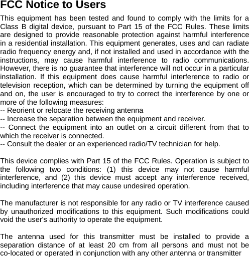  FCC Notice to Users   This equipment has been tested and found to comply with the limits for a Class B digital device, pursuant to Part 15 of the FCC Rules. These limits are designed to provide reasonable protection against harmful interference in a residential installation. This equipment generates, uses and can radiate radio frequency energy and, if not installed and used in accordance with the instructions, may cause harmful interference to radio communications. However, there is no guarantee that interference will not occur in a particular installation. If this equipment does cause harmful interference to radio or television reception, which can be determined by turning the equipment off and on, the user is encouraged to try to correct the interference by one or more of the following measures: -- Reorient or relocate the receiving antenna -- Increase the separation between the equipment and receiver. -- Connect the equipment into an outlet on a circuit different from that to which the receiver is connected. -- Consult the dealer or an experienced radio/TV technician for help.  This device complies with Part 15 of the FCC Rules. Operation is subject to the following two conditions: (1) this device may not cause harmful interference, and (2) this device must accept any interference received, including interference that may cause undesired operation.    The manufacturer is not responsible for any radio or TV interference caused by unauthorized modifications to this equipment. Such modifications could void the user&apos;s authority to operate the equipment.  The antenna used for this transmitter must be installed to provide a separation distance of at least 20 cm from all persons and must not be co-located or operated in conjunction with any other antenna or transmitter   