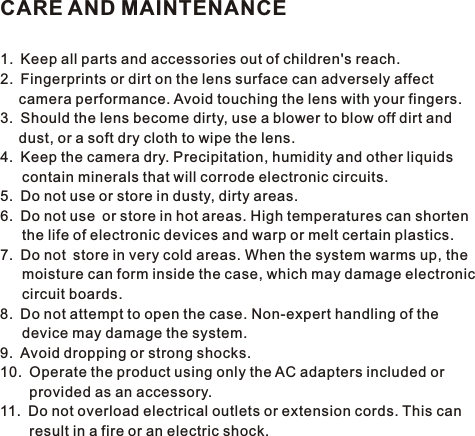 CARE AND MAINTENANCE1. Keep all parts and accessories out of children&apos;s reach.2. Fingerprints or dirt on the lens surface can adversely affect   camera performance. Avoid touching the lens with your fingers.3. Should the lens become dirty, use a blower to blow off dirt and   dust, or a soft dry cloth to wipe the lens.4. Keep the camera dry. Precipitation, humidity and other liquids    contain minerals that will corrode electronic circuits.5. Do not use or store in dusty, dirty areas.6. Do not use or store in hot areas. High temperatures can shorten    the life of electronic devices and warp or melt certain plastics.7. Do not store in very cold areas. When the system warms up, the    moisture can form inside the case, which may damage electronic    circuit boards.8. Do not attempt to open the case. Non-expert handling of the    device may damage the system.9. Avoid dropping or strong shocks.10. Operate the product using only the AC adapters included or    provided as an accessory.11. Do not overload electrical outlets or extension cords. This can    result in a fire or an electric shock.