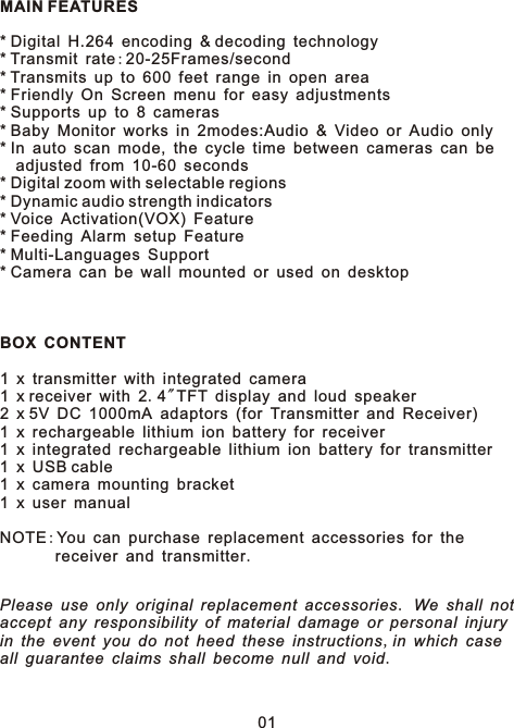 MAIN FEATURES* Digital H.264 encoding &amp; decoding technology* Transmit rate:20-25Frames/second* Transmits up to 600 feet range in open area* Friendly On Screen menu for easy adjustments* Supports up to 8 cameras* Baby Monitor works in 2modes:Audio &amp; Video or Audio only* In auto scan mode, the cycle time between cameras can be   adjusted from 10-60 seconds* Digital zoom with selectable regions* Dynamic audio strength indicators* Voice Activation(VOX) Feature* Feeding Alarm setup Feature* Multi-Languages Support* Camera can be wall mounted or used on desktopBOX CONTENT1 x transmitter with integrated camera1 x receiver with 2.4&quot;TFT display and loud speaker2 x 5V DC 1000mA adaptors (for Transmitter and Receiver)1 x rechargeable lithium ion battery for receiver1 x integrated rechargeable lithium ion battery for transmitter1 x USB cable1 x camera mounting bracket1 x user manualNOTE:You can purchase replacement accessories for the        receiver and transmitter.Please use only original replacement accessories. We shall not accept any responsibility of material damage or personal injuryin the event you do not heed these instructions,in which caseall guarantee claims shall become null and void.01