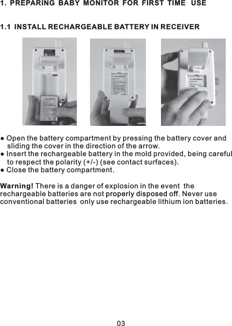 1. PREPARING BABY MONITOR FOR FIRST TIME  USE1.1 INSTALL RECHARGEABLE BATTERY IN RECEIVER● Open the battery compartment by pressing the battery cover and   sliding the cover in the direction of the arrow.● Insert the rechargeable battery in the mold provided, being careful   to respect the polarity (+/-) (see contact surfaces).● Close the battery compartment.Warning! There is a danger of explosion in the event  the rechargeable batteries are not  . Never useconventional batteries only use rechargeable lithium ion batteries. properly disposed off03