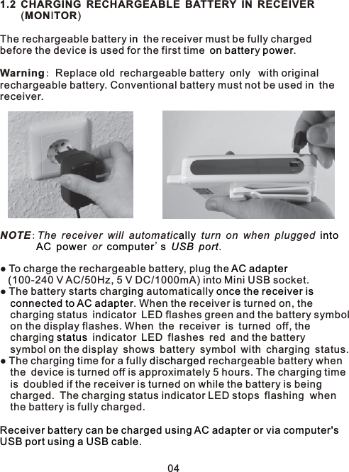 1.2 CHARGING RECHARGEABLE BATTERY IN RECEIVER    (MONITOR)The rechargeable battery   the receiver must be fully charged before the device is used for the first time y .Warning: Replace old rechargeable battery only  with originalrechargeable battery. Conventional battery must not be used in thereceiver.NOTE:The receiver will automatic  turn on when plugged            or  &apos;     .  ● To charge the rechargeable battery, plug the     (100-240 V AC/50Hz, 5 V DC/1000mA) into Mini USB socket.● The battery starts charg  automatically    . When the receiver is turned on, the   charging status indicator LED flashes green and the battery symbol   on the display flashes. When the receiver is turned off, the   charging   indicator LED flashes red and the battery   symbol on the display shows battery symbol with charging status. ● The charging time for a fully   rechargeable battery when    the device is turned off is approximately 5 hours. The charging time    is doubled if the receiver is turned on while the battery is being   charged. The charging status indicator LED stops flashing  when  the battery is fully charged..inon batter  powerally intoAC power computer s USB portAC adaptering once the receiver is connected to AC adapterstatusdischargedReceiver battery can be charged using AC adapter or via computer&apos;s USB port using a USB cable04