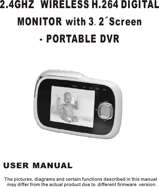 The pictures, diagrams and certain functions described in this manual may differ from the actual product due to different firmware version.2.4GHZ  WIRELESS H.264 DIGITAL MONITOR with 3.2&quot;Screen- PORTABLE DVR USER MANUAL