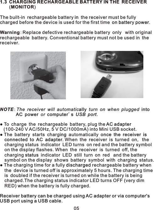 1.3 CHARGING RECHARGEABLE BATTERY IN THE RECEIVER    (MONITOR)The built-in rechargeable battery   the receiver must be fully charged before the device is used for the first time y .Warning:Replace defective rechargeable battery only  with originalrechargeable battery. Conventional battery must not be used in thereceiver.NOTE:The receiver will automatic  turn on when plugged            or  &apos;     .  ● To charge the rechargeable battery, plug the     (100-240 V AC/50Hz, 5 V DC/1000mA) into Mini USB socket.● The battery starts charg  automatically                . When the receiver is turned on,  the   charging status indicator LED turns on red and the battery symbol   on the display flashes. When the receiver is turned off, the   charging   indicator LED still turn on red  and the battery   symbol on the display shows battery symbol with charging status. ● The charging time for a fully   rechargeable battery when    the device is turned off is approximately 5 hours. The charging time    is doubled if the receiver is turned on while the battery is being   charged.The charging status indicator LED turns OFF (very dim   RED) when the battery is fully charged..inon batter  powerally intoAC power computer s USB portAC adaptering once the receiver is connected to AC adapterstatusdischargedReceiver battery can be charged using AC adapter or via computer&apos;s USB port using a USB cable05