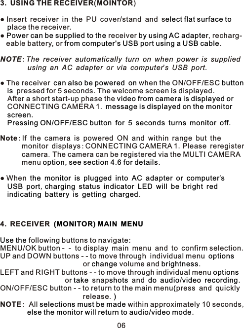 3. USING THE RECEIVER(MOINTOR)● Insert receiver in the PU cover/stand and s    lace the receiver.●   receiver  , recharg-   eable battery, or  . NOTE:The receiver automatically turn on when power is supplied         using an AC adapter or via computer’s USB port. ● The receiver     when the ON/OFF/ESC     pressed for 5 seconds. The welcome screen is displayed.  After a short start-up phase the     CONNECTING CAMERA 1.    .         .Note:If the camera is powered ON and within range but the       monitor displays:CONNECTING CAMERA 1.Please reregister       camera.The camera can be registered via the MULTI CAMERA      menu  .● When                  ’     ,                         .4. RECEIVER    following buttons to navigate:MENU/OK button -  -  to display main menu and to confirm selection.UP and DOWN buttons - - to move through  individual menu                        or   volume and  .LEFT and RIGHT buttons - - to move through individual menu                    or   snap  and    / .ON/OFF/ESC button - - to return to the main menu press and quicklyrelease.NOTE: All   within approximately 10 seconds,         .elect flat surface topPower can be supplied to the by using AC adapterfrom computer&apos;s USB port using a USB cablecan also be powered on button isvideo from camera is displayed or message is displayed on the monitor screenPressing ON/OFF/ESC button for 5 seconds turns monitor offoption, see section 4.6 for detailsthe monitor is plugged into AC adapter or computer sUSB port charging status indicator LED will be bright redindicating battery is getting charged (MONITOR) MAIN MENUUse theoptionschange brightness optionstake shots do audio video recording(                             )selections must be made  else the monitor will return to audio/video mode06