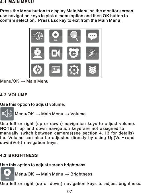 4.1 MAIN MENU.     Menu/OK → Main Menu4.2 VOLUME  volume.        Menu/OK → Main Menu → Volume Use left or right (up or down) navigation keys to adjust volume.N:If up and down navigation keys are not assigned to manually switch between cameras(see section 4.13 for details) the Volume can also be adjusted directly by us  Up(Vol+) and down(Vol-) navigation keys4.3 BRIGHTNESS.        Menu/OK → Main Menu → BrightnessUse left or right (up or down) navigation keys to adjust brightness.Press the Menu button to display Main Menu on the monitor screen, use navigation keys to pick a menu option and then OK button to confirm selection.  Press Esc key to exit from the Main MenuUse this option to adjustOTEing    .Use this option to adjust screen brightness07