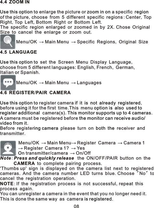 4.4 ZOOM IN enlarge the picture or   a specific of the picture,choose from 5 different specific regions:Center,TopRight,Top Left,Bottom Right or Bottom Left.The specific region enlarged or zoomed in by 2X.Chose OriginalSize to cancel the enlarge or zoom out.         Menu/OK → Main Menu → Specific Regions, Original Size4.5 LANGUAGE set the Screen Menu Display Language,hoose from 5 different languages: English, French, German, Italian   Spanish.        Menu/OK → Main Menu → Languages4.6 REGISTER/PAIR CAMERA register camera            ,before us  it for the first time.This menu         camera(s).  .A camera must be registered before . Before register  please turn on     receiver and transmitter.         Menu/OK → Main Menu→ Register Camera → Camera 1         → Register Camera 1? → Yes         n transmitter/camera → On/OffNote:Press and quickly release  the ON/OFF/PAIR button on the       CAMERA to complete pairing process.&apos;Thumbs up&apos; sign is displayed on the camera list next to registered  cameras. And the camera number LED turns blue.Choose &quot;No&quot; to cancel the registration operation. NOTE:If the registration process is not successful,repeat this process again. You can unregister a camera in the event that you no longer need it. This is done the same way as camera .    Use this option to zoom in on regionUse this option tocorUse this option to if it is not already registereding option is also used toregister additional This monitor supports up to 4 camerasthe monitor can receive audio/video from iting camera both theO is registered08