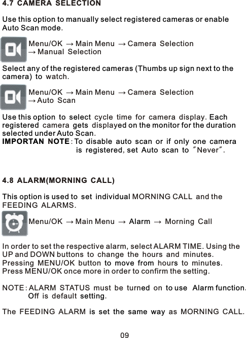 4.7 CAMERA SELECTION .        Menu/OK → Main Menu → Camera Selection        → Manual Selection   watch.        Menu/OK → Main Menu → Camera Selection        → Auto Scan     cycle time for camera display.   camera   display. N:                                       ,        &quot;Never&quot;.4.8 ALARM(MORNING CALL)      MORNING CALL and the FEEDING ALARMS.         Menu/OK → Main Menu →   → Morning Call   In order to set the respective alarm, select ALARM TIME. Using the UP and DOWN buttons to change the hours and minutes. Pressing MENU/OK button       hour  to minute . Press MENU/OK once more in order to confirm the setting.NOTE:ALARM STATUS must be turn  on    .        ff is default  .The FEEDING ALARM           as MORNING CALL.Use this option to manually select registered cameras or enable Auto Scan modeSelect any of the registered cameras (Thumbs up sign next to the camera) toUse this option to select Eachregistered gets ed on the monitor for the duration selected under Auto ScanIMPORTAN OTE To disable auto scan or if only one camerais registered set Auto scan toThis option is used to set individualAlarmto move from s sed to use  Alarm functionO settingis set the same way09