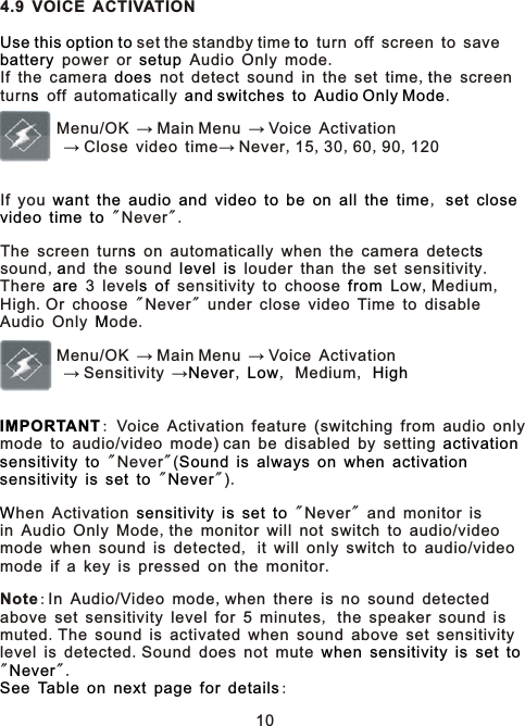 4.9 VOICE ACTIVATION set the standby time   turn off screen to save  power or   Audio Only mode.If the camera   not detect sound in the set time,he screen turn  off automatically      .        Menu/OK → Main Menu → Voice Activation        → Close video time→ Never,15,30,60,90,120If you                      ,        &quot;Never&quot;.The screen turn  on automatically when the camera detect  sound,nd the sound     louder than the set sensitivity.There   3 level    sensitivity to choose   Low,Medium,High.Or choose &quot;Never&quot; under close video Time to disableAudio Only ode.        Menu/OK → Main Menu → Voice Activation        → Sensitivity →, , Medium, : Voice Activation feature (switching from audio only mode to audio/video mode) can be disabled by setting      &quot;Never&quot;(                  &quot; &quot;).hen Activation         &quot;Never&quot; and monitor is in Audio Only Mode,the monitor will not switch to audio/video mode when sound is detected, it will only switch to audio/videomode if a key is pressed on the monitor.Note:In Audio/Video mode,when there is no sound detected above set sensitivity level for 5 minutes, the speaker sound is muted.The sound is activated when sound above set sensitivitylevel is detected.Sound does not mute         &quot; &quot;.             : Use this option to tobattery setupdoes ts and switches to Audio Only Modewant the audio and video to be on all the time set closevideo time tos sa level isare s of fromMNever Low HighIMPORTANTactivationsensitivity to Sound is always on when activationsensitivity is set to NeverW sensitivity is set towhen sensitivity is set toNeverSee Table on next page for details10