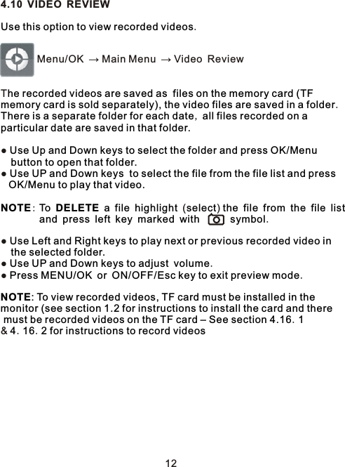 4.10 VIDEO REVIEW.        Menu/OK → Main Menu → Video ReviewT.,●   ●   :          ( )                                     .       ●   ●    .●      ..  &amp;  . .Use this option to view recorded videoshe recorded videos are saved as  files on the memory card (TF memory card is sold separately), the video files are saved in a folderThere is a separate folder for each date  all files recorded on a particular date are saved in that folder.Use Up and Down keys to select the folder and press OK/Menu button to open that folder.Use UP and Down keys  to select the file from the file list and pressOK/Menu to play that video.NOTE  To DELETE a file highlight select  the file from the file list  and press left key marked with symbolUse Left and Right keys to play next or previous recorded video in the selected folder.Use UP and Down keys to adjust volumePress MENU/OK or ON/OFF/Esc key to exit preview modeNOTE: To view recorded videos, TF card must be installed in the monitor (see section 1.2 for instructions to install the card and there must be recorded videos on the TF card – See section 4.16 14 16 2 for instructions to record videos12