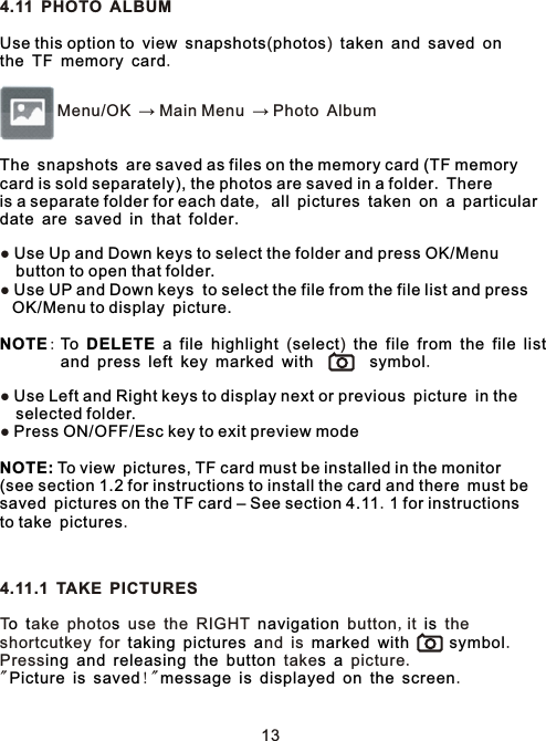 4.11 PHOTO ALBUM    ( )               .        Menu/OK → Main Menu → Photo Album●   ●       :          ( )                                       .      ●       ●     .  .4.11.1 TAKE PICTUREST ake photo  use the RIGHT   button,it   the shortcutkey for      nd is          .Press          take    picture.&quot;     !&quot;           .Use this option to view snapshots photos taken and saved onthe TF memory cardThe snapshots are saved as files on the memory card (TF memory card is sold separately), the photos are saved in a folder. Thereis a separate folder for each date, all pictures taken on a particulardate are saved in that folder.Use Up and Down keys to select the folder and press OK/Menu button to open that folder.Use UP and Down keys  to select the file from the file list and pressOK/Menu to display picture.NOTE  To DELETE a file highlight select the file from the file list  and press left key marked with symbolUse Left and Right keys to display next or previous picture in the selected folder.Press ON/OFF/Esc key to exit preview modeNOTE: To view pictures, TF card must be installed in the monitor (see section 1.2 for instructions to install the card and there must be saved pictures on the TF card – See section 4.11 1 for instructions to take pictureso t s navigation istaking pictures a marked with symboling and releasing the button s aPicture is saved message is displayed on the screen13