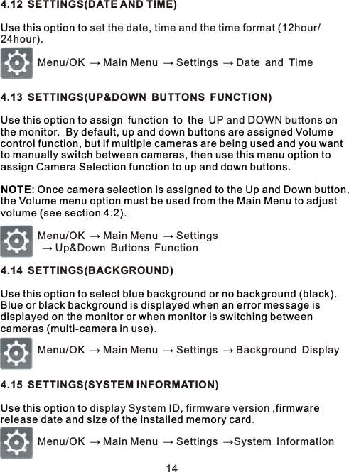 4.12 SETTINGS(DATE AND TIME) set the date, time and the time format (12hour/24hour).         Menu/OK → Main Menu → Settings → Date and Time4.13 SETTINGS(UP&amp;DOWN BUTTONS FUNCTION)       UP and DOWN buttons ,.        Menu/OK → Main Menu → Settings        → Up&amp;Down Buttons Function4.14 SETTINGS(BACKGROUND).        Menu/OK → Main Menu → Settings → Background Display4.15 SETTINGS(SYSTEM INFORMATION) display System ID, firmware version .        Menu/OK → Main Menu → Settings →System InformationUse this option toUse this option to assign function to the on the monitor.  By default, up and down buttons are assigned Volume control function, but if multiple cameras are being used and you want to manually switch between cameras, then use this menu option to assign Camera Selection function to up and down buttons.  NOTE: Once camera selection is assigned to the Up and Down button  the Volume menu option must be used from the Main Menu to adjust volume (see section 4.2)Use this option to select blue background or no background (black).  Blue or black background is displayed when an error message is displayed on the monitor or when monitor is switching between cameras (multi-camera in use)Use this option to ,firmware release date and size of the installed memory card14