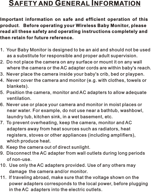 SAFETY AND GENERAL INFORMATIONImportant information on safe and efficient operation of this product. Before operating your Wireless Baby Monitor, please read all these safety and operating instructions completely and then retain for future reference.1. Your Baby Monitor is designed to be an aid and should not be used    as a substitute for responsible and proper adult supervision.2. Do not place the camera on any surface or mount it on any wall    where the camera or the AC adapter cords are within baby&apos;s reach.3. Never place the camera inside your baby&apos;s crib, bed or playpen.4. Never cover the camera and monitor (e.g. with clothes, towels or    blankets).5. Position the camera, monitor and AC adapters to allow adequate    ventilation.6. Never use or place your camera and monitor in moist places or    near water. For example, do not use near a bathtub, washbowl,    laundry tub, kitchen sink, in a wet basement, etc.7. To prevent overheating, keep the camera, monitor and AC    adapters away from heat sources such as radiators, heat    registers, stoves or other appliances (including amplifiers),    which produce heat.8. Keep the camera out of direct sunlight.9. Disconnect the AC adapter from wall outlets during long periods    of non-use.10. Use only the AC adapters provided. Use of any others may     damage the camera and/or monitor.11. If traveling abroad, make sure that the voltage shown on the     power adapters corresponds to the local power, before plugging     in the AC adapters into the electric outlets.