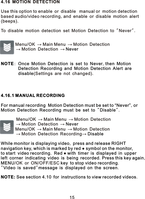 4.16 MOTION DETECTIONUse this option to enable or disable  manual or  motion detection based audio/video recording,and enable or disable motion alert(beeps).To disable motion detection set Motion Detection to &quot;Never&quot; .         Menu/OK → Main Menu → Motion Detection        → Motion Detection → :              ,                                   (Settings are not changed).,               &quot; &quot;.        Menu/OK → Main Menu → Motion Detection        → Motion Detection →         Menu/OK → Main Menu → Motion Detection        → Motion Detection Recording→ ,●●                       . ,/OK or ON/OFF/ESC   .&quot;     &quot;           .    .NeverNOTE Once Motion Detection is set to Never then MotionDetection Recording and Motion Detection Alert aredisable4.16.1 MANUAL RECORDINGFor manual recording  Motion Detection must be set to “Never” orMotion Detection Recording must be set to DisableNeverDisableWhile monitor is displaying video  press and release RIGHT navigation key, which is marked by red   symbol on the monitor, to start  video recording.  Red   with timer is displayed in upperleft corner indicating video is being recorded Press this key againMENU  key to stop video recordingVideo is saved message is displayed on the screenNOTE: See section 4.10 for instructions to view recorded videos 15