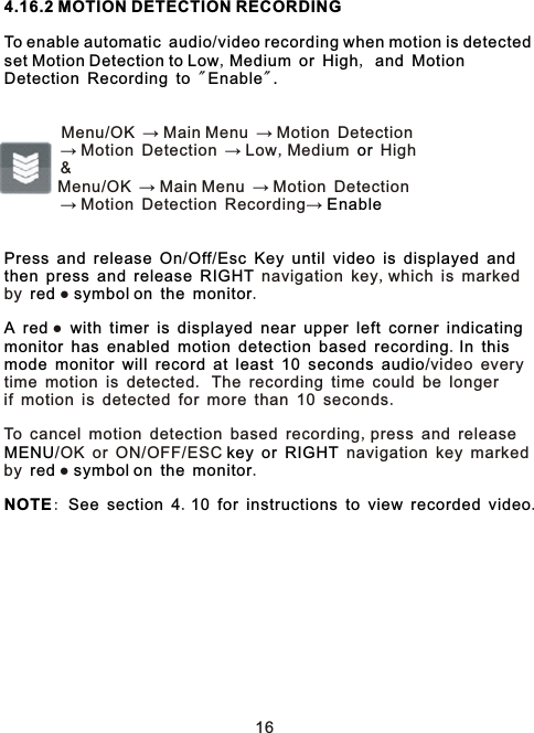 4.16.2 MOTION DETECTION RECORDINGTo enable automatic audio video recording when motion is detected set Motion Detection to Low Medium or High and MotionDetection Recording to Enable .orEnablePress and release On Off Esc Key until video is displayed andthen press and release RIGHTred   symbol on the monitorA red  with timer is displayed near upper left corner indicatingmonitor has enabled motion detection based recording In thismode monitor will record at least 10 seconds audioMENU  key or RIGHTred   symbol on the monitorNOTE See section 4 10 for instructions to view recorded video  /,     ,          &quot; &quot;        Menu/OK → Main Menu → Motion Detection        → Motion Detection → Low,Medium   High         &amp;        Menu/OK → Main Menu → Motion Detection        → Motion Detection Recording→       / /                       navigation key,which is marked by ●    . ●                               .                    /video everytime motion is detected. The recording time could be longerif motion is detected for more than 10 seconds. To cancel motion detection based recording,press and release /OK or ON/OFF/ESC      navigation key marked by ●    . :      .             .16