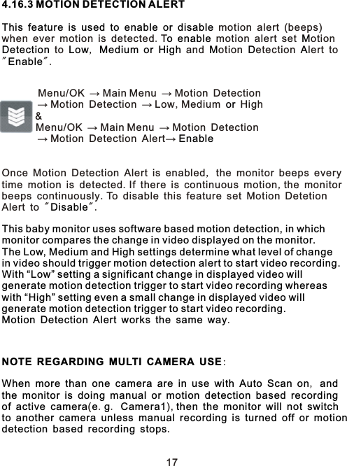 4.16.3 MOTION DETECTION ALERTThis feature is used to enable or disableo enable MDetection Low Medium or High M D AEnableor EnableDisableThis baby monitor uses software based motion detection, in which monitor compares the change in video displayed on the monitor.  The Low, Medium and High settings determine what level of changein video should trigger motion detection alert to start video recording.With “Low” setting a significant change in displayed video will generate motion detection trigger to start video recording whereas with “High” setting even a small change in displayed video will generate motion detection trigger to start video recording.  Motion Detection Alert works the same way    NOTE REGARDING MULTI CAMERA USEWhen more than one camera are in use with Auto Scan on andthe monitor is doing manual or motion detection based recordingof active camera e g Camera1 then the monitor will not switchto another camera unless manual recording is turned off or motiondetection based recording stops               motion alert (beeps) when ever motion is detected.T   motion alert set otion  to  ,       and otion etection lert to &quot; &quot;.         Menu/OK → Main Menu → Motion Detection        → Motion Detection → Low,Medium   High      &amp;        Menu/OK → Main Menu → Motion Detection        → Motion Detection Alert→           Once Motion Detection Alert is enabled, the monitor beeps every time motion is detected.If there is continuous motion,the monitorbeeps continuously.To disable this feature set Motion Detetion Alert to &quot; &quot;.             .        :                      ,                          (. .  ),                                        .17