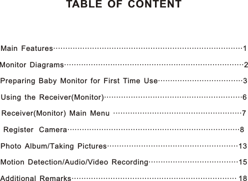 TABLE OF CONTENTMain Features··············································································1Monitor Diagrams····················· ································2Preparing Baby Monitor for First Time Use···································3Using the Receiver(Monitor)·························································6Receiver(Monitor) Main Menu ·····················································7Register  Camera·······································································8Photo Album/Taking Pictures······················································13Motion Detection/Audio/Video Recording·····································15Additional Remarks···································································· 18·····················