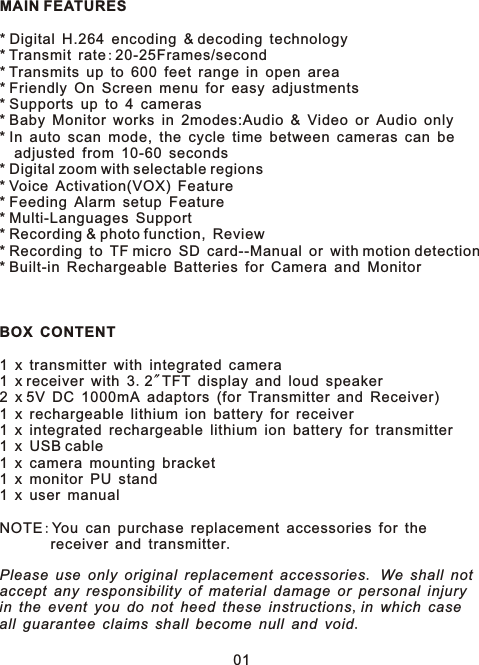 MAIN FEATURES* Digital H.264 encoding &amp; decoding technology* Transmit rate:20-25Frames/second* Transmits up to 600 feet range in open area* Friendly On Screen menu for easy adjustments* Supports up to 4 cameras* Baby Monitor works in 2modes:Audio &amp; Video or Audio only* In auto scan mode, the cycle time between cameras can be   adjusted from 10-60 seconds* Digital zoom with selectable regions* Voice Activation(VOX) Feature* Feeding Alarm setup Feature* Multi-Languages Support* Recording &amp; photo function, Review* Recording to TF micro SD card--Manual or with motion detection* Built-in Rechargeable Batteries for Camera and MonitorBOX CONTENT1 x transmitter with integrated camera1 x receiver with 3.2&quot;TFT display and loud speaker2 x 5V DC 1000mA adaptors (for Transmitter and Receiver)1 x rechargeable lithium ion battery for receiver1 x integrated rechargeable lithium ion battery for transmitter1 x USB cable1 x camera mounting bracket1 x monitor PU stand 1 x user manualNOTE:You can purchase replacement accessories for the        receiver and transmitter.Please use only original replacement accessories. We shall not accept any responsibility of material damage or personal injuryin the event you do not heed these instructions,in which caseall guarantee claims shall become null and void.01