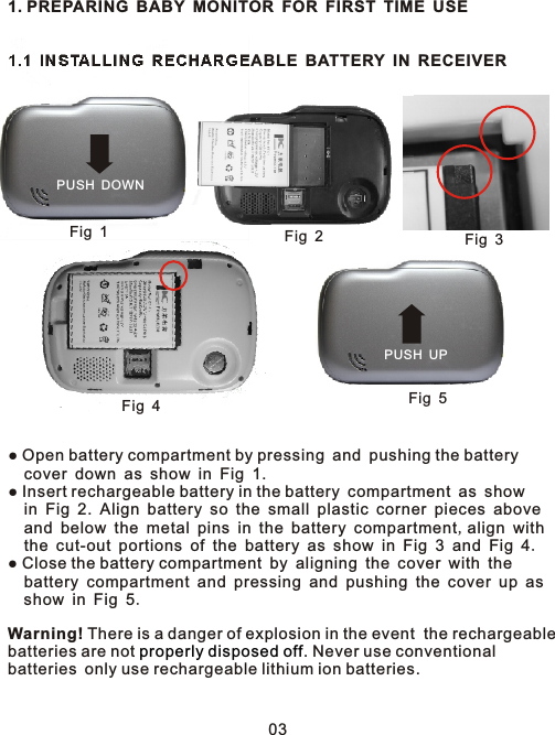 1. PREPARING BABY MONITOR FOR FIRST TIME USE1.1 INSTALLING RECHARGEABLE BATTERY IN RECEIVER● Open battery compartment by pressing and pushing the battery   cover down as show in Fig 1.● Insert rechargeable battery in the battery compartment as show   in Fig 2. Align battery so the small plastic corner pieces above   and below the metal pins in the battery compartment,align with   the cut-out portions of the battery as show in Fig 3 and Fig 4.● Close the battery compartment by aligning the cover with the   battery compartment and pressing and pushing the cover up as  show in Fig 5.Warning! There is a danger of explosion in the event  the rechargeable batteries are not  . Never use conventional batteries only use rechargeable lithium ion batteries. properly disposed offPUSH DOWNFig 1Fig 2Fig 3Fig 4Fig 5PUSH UP03