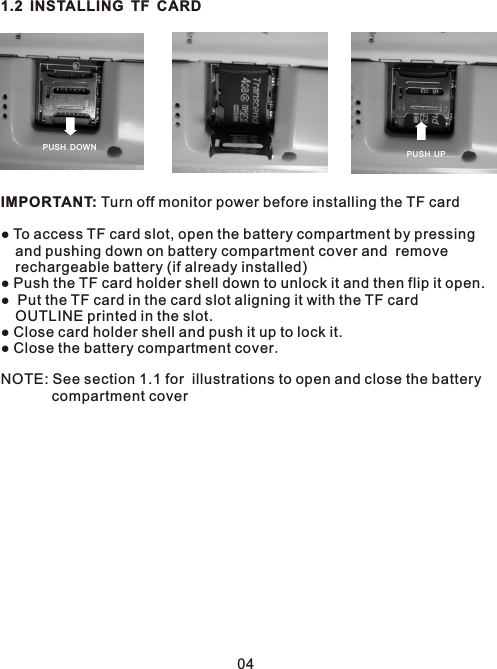 1.2 INSTALLING TF CARDIMPORTANT: Turn off monitor power before installing the TF card● To access TF card slot, open the battery compartment by pressing  and pushing down on battery compartment cover and  remove   rechargeable battery (if already installed)● Push the TF card holder shell down to unlock it and then flip it open.●  Put the TF card in the card slot aligning it with the TF card  OUTLINE printed in the slot.● Close card holder shell and push it up to lock it. ● Close the battery compartment cover.NOTE: See section 1.1 for  illustrations to open and close the battery        compartment coverPUSH U PPUSH D OWN04