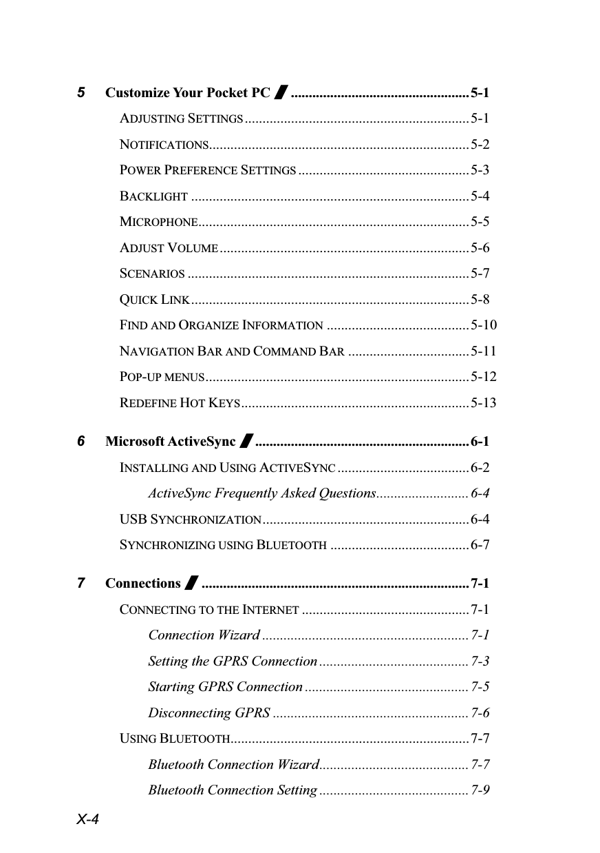  X-4 5 Customize Your Pocket PC /..................................................5-1 ADJUSTING SETTINGS ...............................................................5-1 NOTIFICATIONS.........................................................................5-2 POWER PREFERENCE SETTINGS ................................................5-3 BACKLIGHT ..............................................................................5-4 MICROPHONE............................................................................5-5 ADJUST VOLUME ......................................................................5-6 SCENARIOS ...............................................................................5-7 QUICK LINK ..............................................................................5-8 FIND AND ORGANIZE INFORMATION ........................................5-10 NAVIGATION BAR AND COMMAND BAR ..................................5-11 POP-UP MENUS..........................................................................5-12 REDEFINE HOT KEYS................................................................5-13 6 Microsoft ActiveSync /............................................................6-1 INSTALLING AND USING ACTIVESYNC .....................................6-2 ActiveSync Frequently Asked Questions.......................... 6-4 USB SYNCHRONIZATION.......................................................... 6-4 SYNCHRONIZING USING BLUETOOTH .......................................6-7 7 Connections /...........................................................................7-1 CONNECTING TO THE INTERNET ...............................................7-1 Connection Wizard .......................................................... 7-1 Setting the GPRS Connection ..........................................7-3 Starting GPRS Connection ..............................................7-5 Disconnecting GPRS .......................................................7-6 USING BLUETOOTH...................................................................7-7 Bluetooth Connection Wizard.......................................... 7-7 Bluetooth Connection Setting ..........................................7-9 