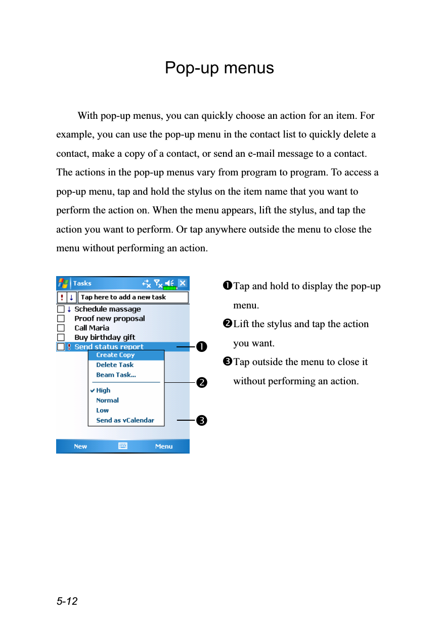  5-12 Pop-up menus  With pop-up menus, you can quickly choose an action for an item. For example, you can use the pop-up menu in the contact list to quickly delete a contact, make a copy of a contact, or send an e-mail message to a contact. The actions in the pop-up menus vary from program to program. To access a pop-up menu, tap and hold the stylus on the item name that you want to perform the action on. When the menu appears, lift the stylus, and tap the action you want to perform. Or tap anywhere outside the menu to close the menu without performing an action.   Tap and hold to display the pop-up menu. Lift the stylus and tap the action you want. Tap outside the menu to close it without performing an action.  